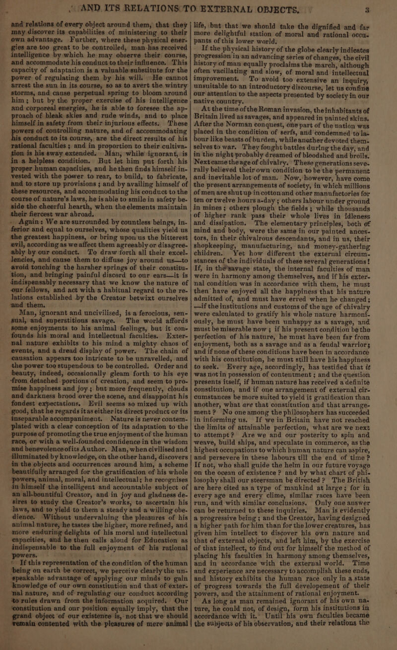 and relations of every object around them, that they may discover its capabilities of ministering to their own advantage. Further, where these physical ener- gies are too great to be controlled, man-has received intelligence by which he may observe their course, and accommodate his conduct to their influence. This capacity of adaptation is a valuable-substitute for the power of regulating them by his will. He cannot arrest the sun in its course, so as to avert the wintry storms, and cause perpetual spring to bloom around him ; but by the proper exercise of his intelligence and corporeal energies, he is able to foresee the ap- proach of bleak skies and rude winds, and to place himself in safety from their injurious effects. These powers of controlling nature, and of accommodating his conduct to its course, are the direct results of his rational faculties ; and in proportion to their cultiva- tion is his sway extended. Man, while ignorant, ‘is in a helpless condition. But let him put forth his proper human capacities, and he then finds himself in- vested with the power to rear, to build, to fabricate, and to store up provisions ; and by availing himself of these resources, and accommUdating his conduct to the course of nature’s laws, he is able to smile in safety be- side the cheerful hearth, when the elements maintain their fiercest war abroad. - Again: We are surrounded by countless beings, in- ferior and equal to ourselves, whose qualities yield us the greatest happiness, or bring upon us the bitterest evil, according as we affect them agreeably or disagree- ably by our conduct. To draw forth all their excel- Jencies, and cause them to diffuse joy around us—to avoid touching the harsher springs of their constitu- ‘tion, and bringing painful discord to our ears—it is indispensably necessary that we know the nature of our fellows, and act with a habitual regard to the re- lations established -by the Creator betwixt ourselves ‘and them. Man, ignorant and uncivilised, is a ferocious, sen- sual, and superstitious savage. The world affords some enjoyments to his animal feelings, but it con- founds his moral and intellectual faculties. Exter- mal nature’ exhibits to his mind a mighty chaos of events, and a dread display of power. The chain of causation appears too intricate to be unravelled, and the power too stupendous to be controlled. Order and beauty, indeed, occasionally gleam forth to his eye ‘from detached portions of creation, and seem to pro- mise happiness and joy ; but more frequently, clouds and darkness brood over the scene, and disappoint his fondest expectations. Evil seems so mixed up with good, that he regards it as eitherits direct product or its inseparable accompaniment. Nature is never contem- plated with a clear conception of its adaptation to the purpose of promoting the true enjoyment of the human race, or with a well-founded contidence in the wisdom and benevolenceofits Author. Man, when civilisedand illuminated by knowledge, on the other hand, discovers in the objects and occurrences around him, a scheme beautifully arranged for the gratification of his whole powers, animal, moral, and intellectual; he recognises in himself the intelligent and accountable subject of an all-bountiful Creator, and in joy and gladness de- sires to study the Creator’s works, to ascertain his laws, and to yield to them a steady and a willing obe- dience. Without undervaluing the pleasures of his animal nature, he tastes the higher, more refined, and more enduring delights of his moral and intellectual capacities, and he then calls aloud for Education as indispensable to the full enjoyment of his rational powers. ' If this representation of the condition of the human being on earth be correct, we perceive clearly the un- #peakable advantage of applying our minds to gain Anowledge of our own constitution and that of exter- nal nature, and of regulating our conduct according ‘to rules drawn from the information acquired. Our ‘constitution and our position equally imply, that the rand object of our existenee is,-not that we should Repiacuienenred with the pleasures of mere animal —— aM i 3 life, but that we should take the dignified and far more delightful station of moral and rational occu. pants of this lower world. If the physical history of the globe clearly indicates progression in an advancing series of changes, the civil history of man equally proclaims the march, although often vacillating and slow, of moral and intellectual improvement. To avoid too extensive an inquiry, unsuitable to an introductory discourse, let us confine our attention to the aspects presented by society in our native country. . At the time of the Roman invasion, the inhabitants of Britain lived as savages, and appeared in painted skins, After the Norman conquest, one part of the nation was placed in the condition of serfs, and condemned to las bour like beasts of burden, while another devoted them. selvesto war. They fought battles during the day, and in ‘the night probably dreamed of bloodshed and broils. Next came the age of chivalry. These generations seve- rally believed their own condition to be the permanent and inevitable lot of man. Now,:however, have come the present arrangements of society, in which millions of men are shut up in cotton.and other manufactories for ten or twelve hours a-day ; others labour under ground in mines; others plough the fields ; while thousands of higher rank pass their whole lives in {idleness and dissipation. The elementary principles, both of mind and body, were the same in our painted ances- tors, in their chivalrous descendants, and in us, their shopkeeping, manufacturing, and money-gathering children. Yet how different the external circum. stances of the individuals of these several generations! If, in the'savage state, the internal faculties of man were in harmony among themselves, and if his exter- nal condition was in accordance with them, he must then have enjoyed all the happiness that his nature admitted of, and must have erred when he changed; —if the institutions and customs of the age of chivalry were calculated to gratify his whole nature harmoni- ously, he must have been unhappy as 4 savage, and must be miserable now ; if his present condition be the perfection of his nature, he must have been far from enjoyment, both as a savage and as a feudal warrior; and if none of these conditions have been in accordance with his constitution, he must still have his happiness to seek. Every age, accordingly, has testified that i¢ was not in possession of contentment ; and the question presents itself, if human naturé has received a definite constitution, and if one arrangement of external cir- cumstances be more suited to yield it gratification than another, what are that constitution and that arrange- ment ? No oneamong the philosophers has succeeded in informing us. If we in Britain have not reached the limits of attainable perfection, what are we next to attempt? Are we and our posterity to spin and highest occupations to which human nature can aspire, and persevere in these labours till the end of time ? If not, who shall guide the helm in our future voyage on the ocean of existence ? and by what chart of phi. losophy shall our steersman be directed ? The British are here cited as a type of mankind at large; for in every age and every clime, similar races have been run, and with similar conclusions. Only one answer can be returned to these inquiries, Man is evidently a@ progressive being ; and the Creator, having designed a higher path for him than for the lower creatures, has given him intellect to discover his own nature and that of external objects, and left him, by the exercise of that intellect, to find out for himself the method of placing his faculties in harmony among themselves, and in accordance with the external world. Time and experience are necessary to accomplish these ends, and history exhibits the human race only in a state of progress towards the full developement of their powers, and the attainment of rational enjoyment. As long as man remained ignorant of his own na« ture, he could not, of design, form his institutions in accordance with it.” Until his own faculties became the subjects of his observation, and their relations the
