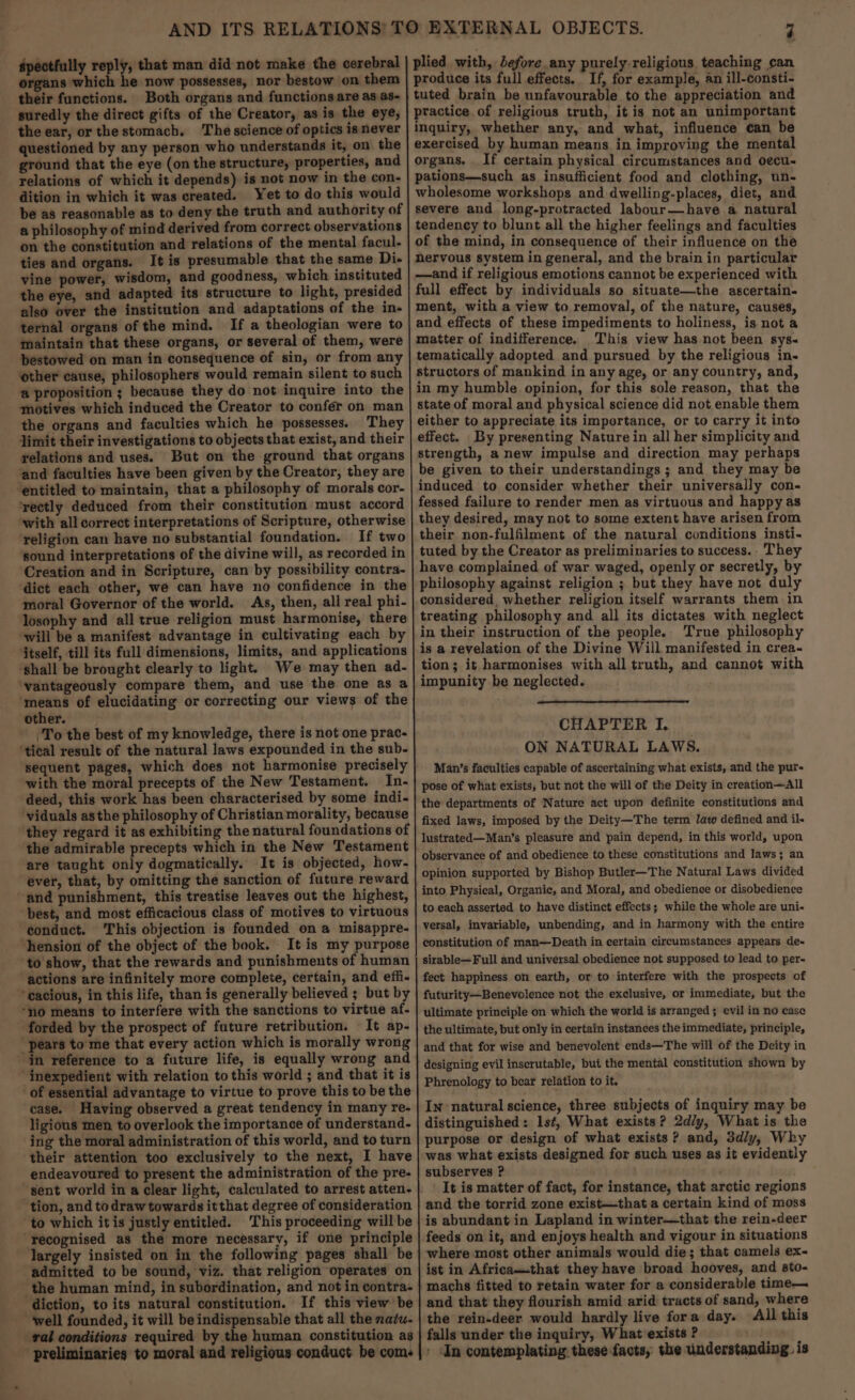 spectfully reply, that man did not make the cerebral organs which he now possesses, nor bestow on them their functions. Both organs and functions are as as- suredly the direct gifts of the Creator, as is the eye, the ear, or thestomach. The science of optics isnever questioned by any person who understands it, on the ground that the eye (on the structure, properties, and relations of which it depends) is not now in the con- dition in which it was created. Yet to do this would be as reasonable as to deny the truth and authority of a philosophy of mind derived from correct observations on the constitution and relations of the mental facul- ties and organs. It is presumable that the same Di- vine power, wisdom, and goodness, which instituted the eye, and adapted its structure to light, presided also over the institution and adaptations of the in- ternal organs of the mind. If a theologian were to maintain that these organs, or several of them, were bestowed on man in consequence of sin, or from any other cause, philosophers would remain silent to such a proposition ; because they do not inquire into the motives which induced the Creator to confer on man the organs and faculties which he possesses. They Jimit their investigations to objects that exist, and their relations and uses. But on the ground that organs ‘and faculties have been given by the Creator, they are ‘entitled to maintain, that a philosophy of morals cor- ‘rectly deduced from their constitution must accord ‘with all correct interpretations of Scripture, otherwise religion can have no substantial foundation. If two ‘sound interpretations of the divine will, as recorded in ‘Creation and in Scripture, can by possibility contra- dict each other, we can have no confidence in the moral Governor of the world. As, then, all real phi- losophy and all true religion must harmonise, there will be a manifest advantage in cultivating each by itself, till its full dimensions, limits, and applications ‘shall be brought clearly to light. We may then ad- vantageously compare them, and use the one as a ‘means of elucidating or correcting our views of the other. To the best of my knowledge, there is not one prac- ‘tical result of the natural laws expounded in the sub- sequent pages, which does not harmonise precisely with the moral precepts of the New Testament. In- deed, this work has been characterised by some indi- viduals asthe philosophy of Christian morality, because they regard it as exhibiting the natural foundations of the admirable precepts which in the New Testament are taught only dogmatically. It is objected, how- ever, that, by omitting the sanction of future reward and punishment, this treatise leaves out the highest, best, and most efficacious class of motives to virtuous conduct. This objection is founded ona misappre- ‘hension of the object of the book. It is my purpose to show, that the rewards and punishments of human ‘actions are infinitely more complete, certain, and effi- ~ cacious, in this life, than is generally believed ; but by “no means to interfere with the sanctions to virtue af- forded by the prospect of future retribution. It ap- “pears to me that every action which is morally wrong in reference to a future life, is equally wrong and ‘inexpedient with relation to this world ; and that it is case. Having observed a great tendency in many re- ligious men to overlook the importance of understand. ing the moral administration of this world, and to turn their attention too exclusively to the next, I have endeavoured to present the administration of the pre- sent world in a clear light, calculated to arrest atten- tion, and to draw towards itthat degree of consideration to which itis justly entitled. This proceeding will be ‘recognised as the more necessary, if one principle largely insisted on in the following pages shall be admitted to be sound, viz. that religion operates on the human mind, in subordination, and not in contra- diction, to its natural constitution. If this view be ‘well founded, it will be indispensable that all the natu- ral conditions required by the human constitution as preliminaries to moral and religious conduct be come produce its full effects. If, for example, an ill-consti- tuted brain be unfavourable to the appreciation and practice. of religious truth, it is not an unimportant inquiry, whether any, and what, influence can be exercised by human means in improving the mental organs. If certain physical circumstances and oecu- pations—such as insufficient food and clothing, un- wholesome workshops and dwelling-places, diet, and severe and long-protracted labour—have a natural tendency to blunt all the higher feelings and faculties of the mind, in consequence of their influence on the nervous system in general, and the brain in particular —and if religious emotions cannot be experienced with full effect by individuals so situate—the ascertain. ment, with a view to removal, of the nature, causes, and effects of these impediments to holiness, is not a matter of indifference. This view has not been sys- tematically adopted and pursued by the religious in- structors of mankind in any age, or any country, and, in my humble opinion, for this sole reason, that the state of moral and physical science did not enable them either to appreciate its importance, or to carry it into effect. By presenting Nature in all her simplicity and strength, a new impulse and direction may perhaps be given to their understandings ; and they may be induced to consider whether their universally con- fessed failure to render men as virtuous and happy as they desired, may not to some extent have arisen from their non-fulfilment of the natural conditions insti- tuted by the Creator as preliminaries to success.. They have complained of war waged, openly or secretly, by philosophy against religion ; but they have not duly considered, whether religion itself warrants them in treating philosophy and all its dictates with neglect in their instruction of the people. True philosophy is a revelation of the Divine Will manifested in crea- tion; it harmonises with all truth, and cannot with impunity be neglected. CHAPTER I. ON NATURAL LAWS. Man’s faculties capable of ascertaining what exists, and the pur- pose of what exists, but not the will of the Deity in creation—All the departments of Nature act upon definite constitutions and fixed laws, imposed by the Deity—The term Jaw defined and il. lustrated—Man’s pleasure and pain depend, in this world, upon observance of and obedience to these constitutions and laws; an opinion supported by Bishop Butler—The Natural Laws divided into Physical, Organic, and Moral, and obedience or disobedience to each asserted to have distinct effects; while the whole are uni- versal, invariable, unbending, and in harmony with the entire constitution of man—Death in certain circumstances appears de- sirable—Full and universal obedience not supposed to lead to per- fect happiness on earth, or to interfere with the prospects of futurity—Benevolence not the exclusive, or immediate, but the ultimate principle on which the world is arranged ; evil in no case the ultimate, but only in certain instances the immediate, principle, and that for wise and benevolent ends—The will of the Deity in designing evil inscrutable, bui the mental constitution shown by Phrenology to bear relation to it, In natural science, three subjects of inquiry may be distinguished: lst, What exists? 2d/y, What is the purpose or design of what exists? and, 3dly, Why was what exists designed for such uses as it evidently subserves ? It is matter of fact, for instance, that arctic regions and the torrid zone exist—that a certain kind of moss is abundant in Lapland in winter—that the rein-deer feeds on it, and enjoys health and vigour in situations where most other animals would die; that camels ex- ist in Africamthat they have broad hooves, and sto- machs fitted to retain water for a considerable time— and that they flourish amid arid tracts of sand, where the rein-deer would hardly live fora day. All this falls under the inquiry, What exists ? . » In contemplating. these facts, the understanding. is