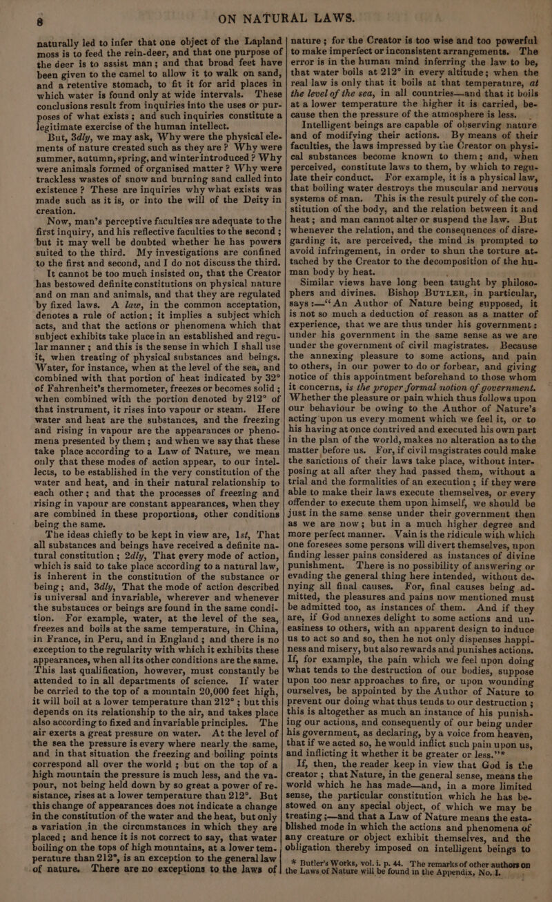 naturally led to infer that one object of the Lapland moss is to feed the rein-deer, and that one purpose of the deer is to assist man; and that broad feet have been given to the camel to allow it to walk on sand, and a retentive stomach, to fit it for arid places in which water is found only at wide intervals. These conclusions result from inquiries into the uses or pur- oses of what exists; and such inquiries constitute a egitimate exercise of the human intellect. . But, 3d/y, we may ask, Why were the physical ele- ments of nature created such as they are? Why were summer, aatumn, spring, and winterintroduced ? Why were animals formed of organised matter ? Why were trackless wastes of snow and burning sand called into existence ? These are inquiries why what exists was made such as it is, or into the will of the Deity in creation. Now, man’s perceptive faculties are adequate to the first inquiry, and his reflective faculties to the second ; but it may well be doubted whether he has powers suited to the third. My investigations are confined to the first and second, and I do not discuss the third. It cannot be too much insisted on, that the Creator has bestowed definite constitutions on physical nature and on man and animals, and that they are regulated by fixed laws. A Jaw, in the common acceptation, denotes a rule of action; it implies a subject which acts, and that the actions or phenomena which that subject exhibits take placein an established and regu- lar manner ; and this is the sense in which I shall use it, when treating of physical substances and beings. Water, for instance, when at the level of the sea, and combined with that portion of heat indicated by 32° of Fahrenheit’s thermometer, freezes or becomes solid ; when combined with the portion denoted by 212° of that instrument, it rises into vapour or steam. Here water and heat are the substances, and the freezing and rising in vapour are the appearances or pheno- mena presented by them; and when we say that these take place according to a Law of Nature, we mean only that these modes of action appear, to our intel- lects, to be established in the very constitution of the water and heat, and in their natural relationship to each other; and that the processes of freezing and rising in vapour are constant appearances, when they are combined in these proportions, other conditions being the same. The ideas chiefly to be kept in view are, Ist, That all substances and beings have received a definite na- tural constitution ; 2d/y, That every mode of action, which is said to take place according to a natural law, is inherent in the constitution of the substance or being; and, 3d/y, That the mode of action described is universal and invariable, wherever and whenever the substances or beings are found in the same condi- tion. For example, water, at the level of the sea, freezes and boils at the same temperature, in China, in France, in Peru, and in England; and there is no exception to the regularity with which it exhibits these appearances, when all its other conditions are the same. This last qualification, however, must constantly be attended to in all departments of science. If water be carried to the top of a mountain 20,000 feet high, it will boil at a lower temperature than 212° ; but this depends on its relationship to the air, and takes place also according to fixed and invariable principles. The air exerts a great pressure on water. At the level of the sea the pressure is every where nearly the same, and in that situation the freezing and-boiling points correspond all over the world ; but on the top of a high mountain the pressure is much less, and the va- pour, not being held down by so great a power of re- sistance, rises at a lower temperature than 212°. But this change of appearances does not indicate a change in the constitution of the water and the heat, but only a variation in the circumstances in which they are placed; and hence it is not correct to say, that water boiling on the tops of high mountains, at a lower tem. perature than 212°, is an exception to the general law -of nature. There are no exceptions to the laws of nature; for the Creator is too wise and too powerful to make imperfect or inconsistent arrangements. The error is in the human mind inferring the law to be, that water boils at 212° in every altitude; when the real law is only that it boils at that temperature, at the level of the sea, in all countries—and that it boils at a lower temperature the higher it is carried, be- cause then the pressure of the atmosphere is less. Intelligent beings are capable of observing nature and of modifving their actions. By means of their faculties, the laws impressed by tue Creator on physi- cal substances become known to them; and, when perceived, constitute laws to them, by which to regu- late their conduct. For example, it is a physical law, that boiling water destroys the muscular and nervous systems of man. This is the result purely of the con- stitution of the body, and the relation between it and heat ; and man cannot alter or suspend the law. But whenever the relation, and the consequences of disre- garding it, are perceived, the mind is prompted to avoid infringement, in order to shun the torture at- tached by the Creator to the decomposition of the hu- man body by heat. . Similar views have long been taught by philoso- phers and divines. Bishop BurLER, in particular, says:—‘‘An Author of Nature being supposed, it is not so much a deduction of reason as a matter of experience, that we are thus under his government; under his government in the same sense as we are under the government of civil magistrates. Because the annexing pleasure to some actions, and pain to others, in our power to do or forbear, and giving notice of this appointment beforehand to those whom it concerns, is the proper formal notion of government. Whether the pleasure or pain which thus follows upon our behaviour be owing to the Author of Nature’s acting upon us every moment which we feel it, or to his having at once contrived and executed his own part in the plan of the world, makes no alteration as to the matter before us. For, if civil magistrates could make the sanctions of their laws take place, without inter- posing at all after they had passed them, without a trial and the formalities of an execution; if they were able to make their laws execute themselves, or every offender to execute them upon himself, we should be just in the same sense under their government then as we are now; but in a much higher degree and more perfect manner. Vain is the ridicule with which one foresees some persons will divert themselves, upon finding lesser pains considered as instances of divine punishment. There is no possibility of answering or evading the general thing here intended, without de. nying all final causes. For, final causes being ad. mitted, the pleasures and pains now mentioned must be admitted too, as instances of them. And if they are, if God annexes delight to some actions and un- easiness to others, with an apparent design to induce us to act so and so, then he not only dispenses happi- ness and misery, but also rewards and punishes actions. If, for example, the pain which we feel upon doing what tends to the destruction of our bodies, suppose upon too near approaches to fire, or upon wounding ourselves, be appointed by the Author of Nature to prevent our doing what thus tends to our destruction ; this is altogether as much an instance of his punish- ing our actions, and consequently of our being under his government, as declaring, by a voice from heaven, that if we acted so, he would inflict such pain upon us, and inflicting it whether it be greater or less.’’* If, then, the reader keep in view that God is the creator ; that Nature, in the general sense, means the world which he has made—and, in a more limited sense, the particular constitution which he has be- stowed on any special object, of which we may be treating ;—and that a Law of Nature means the esta- blished mode in which the actions and phenomena of any creature or object exhibit themselves, and the obligation thereby imposed on intelligent beings to * Butler’s Works, vol. i. p. 44. The remarks of other authors on the Laws of Nature will be found in the Appendix, Nol