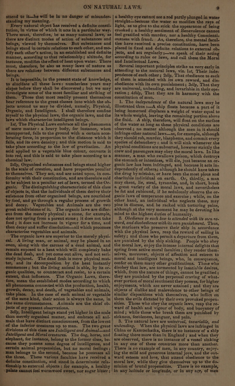 attend to it—he will be in no danger of misunder- standing my meaning. ~ Every natural object has received a definite consti- tution, in virtue of which it acts in a particular way. There must, therefore, be as many natural laws, as there are distinct modes of action of substances and beings, viewed by themselves. But substances and beings stand in certain relations to each other, and mo- dify each other’s action, in an established and definite manner, according to that relationship ; altitude, for instance, modifies the effect of heat upon water. There must, therefore, be also as many laws of nature as there are relations between different substances and beings. It is impossible, in the present state of knowledge, to elucidate all these laws: numberless years may elapse before they shall be discovered ; but we may investigate some of the most familiar and striking of them. Those that most readily present themselves bear reference to the great classes into which the ob- jects around us may be divided, namely, Physical, Organic, and Intelligent. I shall therefore confine myself to the physical laws, the organic laws, and the laws which characterise intelligent beings. Ist, The Physical Laws embrace all the phenomena of mere matter: a heavy body, for instance, when unsupported, falls to the ground with a certain acce- lerating force, in proportion to the distance which it falls, and its own density; and this motion is said to take place according to the law of gravitation. An acid applied to a vegetable blue colour, converts it into red, and this is said to take place according to a chemical law. 2dly, Organised substances and beings stand higher in the scale of creation, and have properties peculiar to themselves. They act, and are acted upon, in con- formity with their constitution, and are therefore said to be subject to a peculiar set of laws, termed the Or- ganic. ‘The distinguishing characteristic of this class of objects is, that the individuals of them derive their existence from other organised beings, are nourished by food, and go through a regular process of growth and decay. Vegetables and Animals are the two ‘great subdivisions of it. The organic laws are differ- ent from the merely physical: a stone, for example, does not spring from a parent stone; it does not take food ; it does not increase in vigour for a time, and then decay and suffer dissolution—all which processes characterise vegetables and animals, The organic laws are superior to the merely physi- cal. A living man, or animal, may be placed in an oven, along with the carcass of a dead animal, and remain exposed to a heat which will completely bake the dead flesh, and yet come out alive, and not seri- ‘ously injured. The dead flesh is mere physical mat- ter, and its decomposition by the heat instantly commences ; but the living animal is able, by its or- ganic qualities, to counteract and resist, to a certain extent, that influence. The Organic Laws, there- fore, mean the established modes according to which all phenomena connected with the production, health, growth, decay, and death, of vegetables and animals, take place. In the case of each animal or vegetable of the same kind, their action is always the same, in the same circumstances. Animals are the chief ob- jects of my present observations. 3dly, Intelligent beings stand yet higher in the scale than merely organised matter, and embrace all ani- mals that have distinct consciousness, from the lowes¢ of the inferior creatures up to man. The two great divisions of this class are Intelligent and Animal—and ' Intelligent and Moral creatures, The dog, horse, and elephant, for instance, belong to the former class, be- cause they possess some degree of intelligence, and certain animal propensities, but no moral feelings ; man belongs to the second, because he possesses all the three. These various faculties have received a definite constitution, and stand in determinate rela- tionship to external objects: for example, a healthy cannot feel wormwood sweet, nor sugar bitter ; a healthy eye cannot see a rod partly plunged in water straight—because the water so modifies the rays of light, as to give to the stick the appearance of being crooked ; a healthy sentiment of Benevolence cannot feel gratified with murder, nor a healthy Conscienti- ousness with fraud. As, therefore, the mental facul- ties have received a precise constitution, have been placed in fixed and definite relations to external ob- jects, and act regularly ;—we speak of their acting according to rules or laws, and call these the Moral and Intellectual Laws. Several important principles strike us very early in attending to the natural laws, viz. lst, Their inde- pendence of each other; 2dly, That obedience to each of them is attended with its own reward, and dis- obedience with its own punishment; 3dly, That they are universal, unbending, and invariable in their ope- ration ; 4thly, That they are in harmony with the constitution of man. 1. The independence of the natural laws may be illustrated thus :—A ship floats because a part of it being immersed displaces a weight of water equal to its whole weight, leaving the remaining portion above the fluid. <A ship, therefore, will float on the surface of the water as long as these physical conditions are observed ; no matter although the men in it should infringe other natural laws—as, for example, although they should rob, murder, blaspheme, and commit every species of debauchery: and it will sink whenever the physical conditions are subverted, however strictly the crew and passengers may obey the moral laws. In like manner, a man who swallows poison, which destroys the stomach or intestines, will die, just because an or- ganic law has been infringed, and because it acts in- dependently of others; although he should have taken the drug by mistake, or have been the most pious and charitable individual on earth. Or, thirdly, a man may cheat, lie, steal, tyrannise, and, in short, break a great variety of the moral laws, and nevertheless be fat and rubicund, if he sedulously observe the or- ganic laws of temperance and exercise ; while, on the other hand, an individual who neglects these, may pine in disease, and be racked with torturing pains, although at the very moment he may be devoting his mind to the highest duties of humanity. 2. Obedience to each law is attended with its own re- ward, and disobedience with its own punishment. Thus, the mariners who preserve their ship in accordance with the physical laws, reap the reward of sailing in safety ; and those who permit a departure from them, are punished by the ship sinking. People who obey the moral law, enjoy the intense internal delights that spring from active moral faculties ; they render them- selves, moreover, objects of affection and esteem to moral and intelligent beings, who, in consequence, confer on them many other gratifications. Those who disobey that law, are tormented by insatiable desires, which, from the nature of things, cannot be gratified ; they are punished by the perpetual craving of what- ever portion of moral sentiment they possess, for higher enjoyments, which are never attained; and they are objects of dislike and malevolence to other beings of similar dispositions with themselves, who inflict on them the evils dictated by their own provoked propen- sities. Those who obey the organic laws, reap the re- ward of health and vigour of body, and buoyancy of mind ; while those who break them are punished by sickness, feebleness, languor, and pain. 3. The natural laws are universal, invariable, and unbending. When the physical laws are infringed in China or Kamtschatka, there is no instance of a ship floating there more thanin England ; and when they are observed, there is no instance of a vessel sinking in any one of these countries more than another. There is no example of men, in any country, enjoy- ing the mild and generous internal joys, and the out- ward esteem and love, that attend obedience to the moral law, while they give themselves up to the do. minion of brutal propensities. There is no example, in any latitude or longitude, or in any age, of men