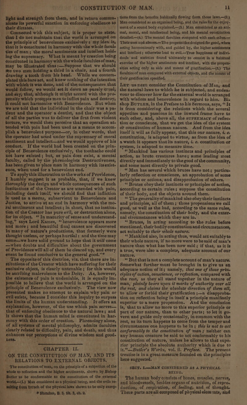light and strength from them, and in return commu. nicate its powerful sanction in enforcing obedience to their dictates. . - Connected with this subject, itis proper to state, that I do not maintain that the world is arranged on the principle of benevolence exclusively: my idea is, that it is constituted in harmony with the whole facul- ties of man; the moral sentiments and intellect hold- ing the supremacy. What is meant by creation being constituted in harmony with the whole faculties of man, may be illustrated thus:—Suppose that we should see two men holding a third in a chair, and a fourth drawing a tooth from his head. While we contem- plated this bare act, and knew nothing of the intention with which it was done, and of the consequences that would follow, we would set it down as: purely cruel, and say, that, although it might accord with the pro- pensity which prompts men toinflict pain and destroy, it could not harmonise with Benevolence. But when we are told that the individual in the chair was a pa- tient and the operator a dentist, and that the object of all the parties was to deliver the first from violent torture, we would then perceive that an operation at- tended with pain had been used as a means to accom- plish a benevolent purpose—or, in other words, that the operator had acted under the supremacy of moral sentiment and intellect—and we would approve of his conduct. If the world had been created on the prin- ciple of Benevolence exclusively, the toothache could not have existed; but, as pain does exist, a mental faculty, called by the phrenologists Destructiveness, has been given to place man in harmony with its exist- ence, when used for a benevolent end. ‘To apply this illustration to the works of Providence, I humbly suggest it as probable, that, if we knew thoroughly the design and whole consequences of such. institutions of the Creator as are attended with pain, including death itself, we should find that infliction is used as a means, subservient to Benevolence and Justice, to arrive at an end in harmony with the mo- ral sentiments and intellect ; in short, that no institu. tion of the Creator has pure evil, or destruction alone, for its object. “ In maturity of sense and understand- ing,” says Lord Kames, ‘ benevolence appears more and more; and beautiful final causes are discovered in many of nature’s productions, that formerly were thought useless, or perhaps hurtful: and the time may come—we have solid ground to hope that it will come —when doubts and difficulties about the government of Providence will all of them be cleared up, and every event be found conducive to the general good.’”’* The opposite of this doctrine, viz. that there are in- stitutions of the Creator which have suffering for their exclusive object, is clearly untenable; for this would be ascribing malevolence to the Deity. As, however, the existence of pain is undeniable, it is equally im- possible to believe that the world is arranged on the principle of Benevolence exclusively. The view now presented makes no attempt to explain why pain or evil exists, because I consider this inquiry to surpass the limits of the human understanding. It offers an explanation, however, of the use which pain serves— that of enforcing obedience to the natural laws; and it shows that the human mind is constituted in har- mony with this order of creation. Phrenology alone, of all systems of mental philosophy, admits faculties clearly related to difficulty, pain, and death, and thus enhances our perceptions of divine wisdom and good- ness. weet! SHAPTER II. ON THE CONSTITUTION OF MAN, AND ITS ' RELATIONS TO EXTERNAL OBJECTS. _ The constitution of man, on the principle of a subjection of the whole to reflection and the higher sentiments, shown by Bishop Butler to be conformable to the constitution of the external world.—(1.) Man considered as a physical being, and the evils re- woes #¥ Sketches, B. 3, Sk. 3, ch. 2, ll tions from the benefits habitually flowing from those laws.—(2.) Man considered as an organised being, and the rules for the enjoy- ment of a sound body explained.—(3.) Man considered as an ani- mal, moral, and intellectual being, and his mental constitution detailed.—(4.) The mental faculties compared with each otber.— Their uses and abuses.—The propensities designed for good, . when acting harmoniously with, and guided by, the higher sentiments and intellect; otherwise lead to evil.—True happiness of indivi- duals and sociéties found ultimately to consist in a habitual exercise of the higher sentiments and intellect, with the propen- sities acting only as aids and means of gratification.—(5.) The faculties of man compared with external objects, and the means of their gratification specified. ; Ler us next consider the Constitution of Man, and the natural. laws to which he is subjected, and endea- vour to discover how far the external world is arranged with wisdom and benevolence in regard tohim. Bis shop BuTLER, in the Preface to his Sermons, says, ‘It is from considering the relations which the several appetites and passions in the inward frame have to each other, and, above all, the supREMmAcy of reflecs tion or conscience, that we get the idea of the system or constitution of human nature. And from the idea itself it will as fully appear, that this our nature, i. ¢: constitution, is adapted to virtue, as from the idea of a watch it appears that its nature, 7. e. constitution or system, is adapted to measure time. ‘* Mankind has various instincts and principles of action, as brute creatures have; some leading most directly and immediately to the good of the community, and some most directly to private good. ; *€ Man has several which brutes have not; particu« larly reflection or conscience, an approbation of some principles or actions, and disapprobation of others. “‘ Brutes obey their instincts or principles of action, according to certain rules; suppose the constitution of their body, and the objects around them. ‘¢ The generality of mankind also obey their instincts and principles, all of them; those propensions we call good, as well as the bad, according to the same rules, namely, the constitution of their body, and the exter nal circumstances which they are in. “ Brutes, in acting according to the rules before mentioned, their bodily constitution and circumstances, act suitably to their whole nature. ‘¢ Mankind also, in acting thus, would act suitably to their whole nature, if no more were to be said of man’s nature than what has been now said ; if that, as it is a true, were also a complete, adequate account of our nature. “ But that is not a complete account of man’s nature. Somewhat further must be brought in to give us an adequate notion of it; namely, that one of those prin« ciples of action, conscience, or reflection, compared with the rest, as they all stand together in the nature of man, plainly bears upon it marks of authority over all the rest, and claims the absolute direction of them ail, to allow or forbid their gratification ;—a disapproba- tion on reflection being in itself a principle manifestly superior to a mere propension. And the conclusion is, that to allow no more to this superior principle or part of our nature, than to other parts; to let it go- vern and guide only occasionally, in common with the rest, as its turn happens to come from the temper and circumstances one happens to be in; this is not to act conformably to the constitution of man; neither can any human creature be said to act conformably to his constitution of nature, unless he allows to that supe- rior principle the absolute authority which is due to it.”—-Butier’s Works, vol. ii. Preface. The present treatise is ina great measure founded on the principles here suggested. . ‘ SECT. L—-MAN CONSIDERED AS A PHYSICAL BEING. . The human body consists of bones, muscles, nerves, and bloodvessels, besides organs of nutrition, of repro« duction, of respiration, of feeling, and of thought.