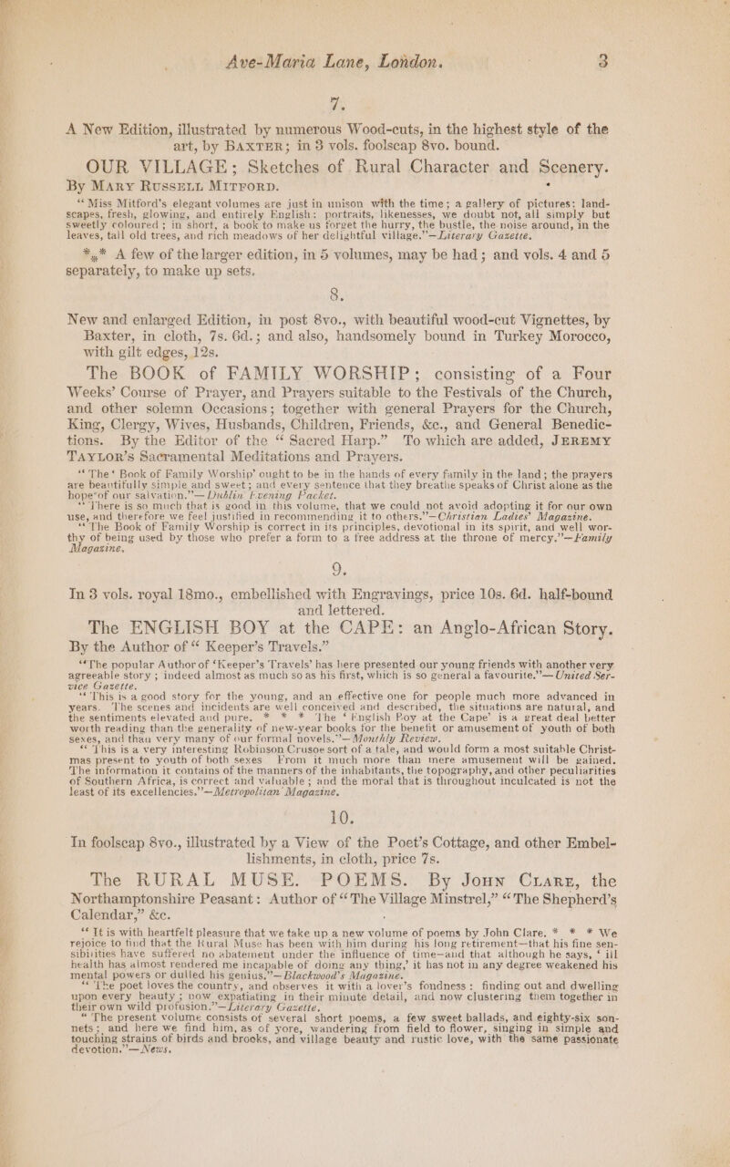 eT — Ave-Maria Lane, London. 3 aps A New Edition, illustrated by numerous Wood-cuts, in the highest style of the art, by BAXTER; in 3 vols. foolscap 8vo. bound. OUR VILLAGE; Sketches of Rural Character and Scenery. By Mary RussEetut MitTForD. i ‘* Miss Mitford's elegant volumes are just in unison with the time; a gallery of pictures; land- scapes, fresh, glowing, and entirely English: portraits, likenesses, we doubt not, all simply but sweetly coloured ; in short, a book to make us forget the hurry, the bustle, the.noise around, in the leaves, tall old trees, and rich meadows of her delizbtful village.”’—Literary Gazette. ** A few of the larger edition, in 5 volumes, may be had; and vols. 4 and 5 separately, to make up sets. 8. New and enlarged Edition, in post 8vo., with beautiful wood-cut Vignettes, by Baxter, in cloth, 7s. 6d.; and also, handsomely bound in Turkey Morocco, with gilt edges, 12s. The BOOK of FAMILY WORSHIP; consisting of a Four Weeks’ Course of Prayer, and Prayers suitable to the Festivals of the Church, and other solemn Occasions; together with general Prayers for the Church, King, Clergy, Wives, Husbands, Children, Friends, &amp;c., and General Benedic- tions. By the Editor of the “ Sacred Harp.” To which are added, JEREMY TAYLOR’s Sacramental Meditations and Prayers. ““The‘* Book of Family Worship’ ought to be in the hands of every family in the land; the prayers are beautifully simple and sweet; and every sentence that they breathe speaks of Christ alone as the hope’of our salvation.” — Dublin F.vening Packet. “There is so much that is good in this volume, that we could not avoid adopting it for our own use, and therefore we feel justified in recommending it to others.’—Christtan Ladies’ Magazine. ““The Book of Family Worship is correct in its principles, devotional in its spirit, and well wor- i of being used by those who prefer a form to a free address at the throne of mercy.”—Family agagzine, In 3 vols. royal 18mo., embellished with Engravings, price 10s. 6d. half-bound and lettered. The ENGLISH BOY at the CAPE: an Anglo-African Story. By the Author of “ Keeper’s Travels.” “*The popular Author of ‘Keeper’s Travels’ has here presented our young friends with another very agreeable story ; indeed almost as much so as his first, which is so general a favourite.”’— United Ser- vice Gazette. 3 “This is a good story for the young, and an effective one for people much more advanced in years. ‘The scenes and incidents are well conceived and described, the situations are natural, and the sentiments elevated and pure. * * * ‘The ‘ Fnglish Poy at the Cape’ is a great deal better worth reading than the generality of new-year books for the benefit or amusement of youth of both sexes, and thau very many of our formal novels.”’— Monthly Review. ““ This is a very interesting Robinson Crusoe sort of a tale, and would form a most suitable Christ- mas present to youth of both sexes From it much more than mere amusement will be gained. The information it contains of the manners of the inhabitants, the topography, and other peculiarities of Southern Africa, is correct and valuable ; and the moral that is throughout inculcated is not the least of its excellencies.”—Mezropoliian’ Magazine. 10. In foolscap 8yo., illustrated by a View of the Poet’s Cottage, and other Embel- lishments, in cloth, price 7s. The RURAL MUSE. POEMS. By Joun Ctrarez, the Northamptonshire Peasant: Author of “The Village Minstrel,” “The Shepherd’s Calendar,” &amp;c. “* Tt is with heartfelt pleasure that we take up a new volume of poems by John Clare, * * * We rejoice to tind that the Kural Muse has been with him during his long retirement—that his fine sen- sibilities have suffered no abatement under the influence of time—and that although he says, $ ill health has almost rendered me incapable of doing any thing,’ it has not in any degree weakened his mental powers or dulled his genius,”— Blackwood’s Magazine. “ The poet loves the country, and observes it with a lover’s fondness: finding out and dwelling upon every beauty ; vow expatiating in their minute detail, and now clustering them together in their own wild profusion.”—Literary Gazette. F “ The present volume consists of several short poems, a few sweet ballads, and eighty-six son- nets ;, and here we find him, as of yore, wandering from field to flower, singing in simple and fouchine ag of birds and brooks, and village beauty and rustic love, with the same passionate evotion.’— News,