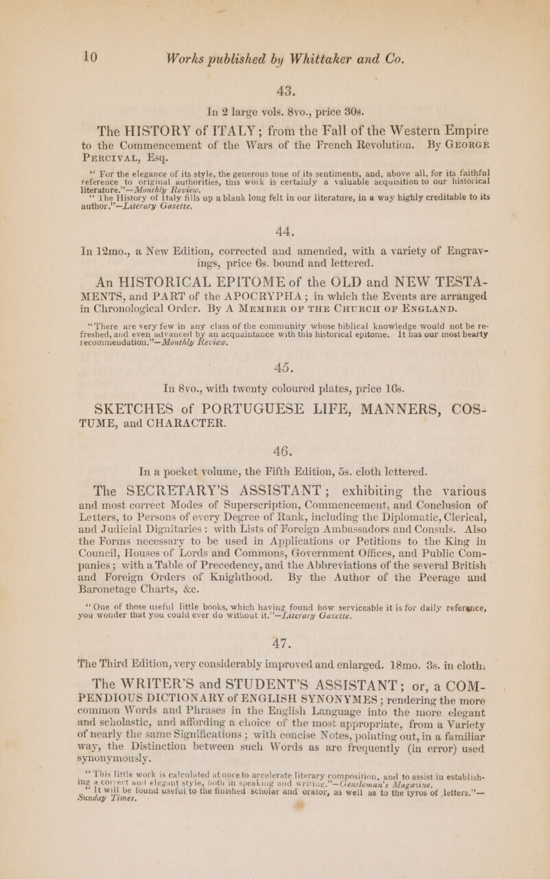 ‘ 43. In 2 large vols. 8vo., price 30s. The HISTORY of ITALY; from the Fall of the Western Empire to the Commencement of the Wars of the French Revolution. By GEorGE PERCIVAL, Esq. ‘« For the elegance of its style, the generous tone of its sentiments, and, above all, for its faithful reference to original authorities, this work is certainly a valuable acquisition to our historical literature.” — Monthly Review. ; ( ; : : : ‘“'The History of Italy fills up a blank long felt in our literature, in a way highly creditable to its author.”—Literary Gazette. 44, In 12mo., a New Edition, corrected and amended, with a variety of Engrav- ings, price 6s. bound and lettered. An HISTORICAL EPITOME of the OLD and NEW TESTA- MENTS, and PART of the APOCRYPHA; in which the Events are arranged in Chronological Order. By A MEMBER OF THE CHURCH OF ENGLAND. “There are very few in any class of the community whose biblical knowledge would not be re- freshed, and even advanced by an acquaintance with this historical epitome. It has our most hearty recommendation.”~—Monthly Review. 45. In 8vo., with twenty coloured plates, price 16s. SKETCHES of PORTUGUESE LIFE, MANNERS, COS- TUME, and CHARACTER. 46. In a pocket volume, the Fifth Edition, 5s. cloth lettered. The SECRETARY’S ASSISTANT; exhibiting the various and most correct Modes of Superscription, Commencement, and Conclusion of Letters, to Persons of every Degree of Rank, including the Diplomatic, Clerical, and Judicial Dignitaries: with Lists of Foreign Ambassadors and Consuls. Also the Forms necessary to be used in Applications or Petitions to the King in Council, Houses of Lords and Commons, Government Offices, and Public Com- panies ; with a Table of Precedency, and the Abbreviations of the several British and Foreign Orders of Knighthood. By the Author of the Peerage and Baronetage Charts, Kc. “One of those useful little books, which having found how serviceable it is for daily reference, you wonder that you could ever do without it.’—Literary Gazette. 47, The Third Edition, very considerably improved and enlarged. 18mo. 3s. in cloth: The WRITER’S and STUDENT’S ASSISTANT; or, a COM- PEN DIOUS DICTIONARY of ENGLISH SYNONYMES; rendering the more common Words and Phrases in the English Language into the more elegant and scholastic, and affording a choice of the most appropriate, from a Variety of nearly the same Significations ; with concise Notes, pointing out, in a familiar way, the Distinction between such Words as are frequently (in error) used synonymously. _ “* This little work is calculated at once to accelerate literary composition, and to assist in establish- ing @ correct and elegant style, both in speaking and writing.”—Gensleman's Magazine. It will be found useful to the finished scholar and orator, as well as to the tyros of letters.”— Sunday Times. - ~a