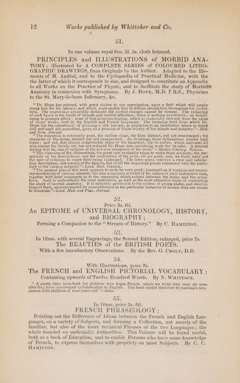 - dl. In one volume royal 8vo. 51. 5s. cloth lettered. PRINCIPLES and ILLUSTRATIONS of MORBID ANA- TOMY; illustrated by A COMPLETE SERIES of COLOURED LITHO- GRAPHIC DRAWINGS, from Originals by the Author. Adapted to the Ele- ments of M. Andral, and to the Cyclopedia of Practical Medicine, with the the latter of which it corresponds in size, and designed to constitute an Appendix to all Works on the Practice of Physic, and to facilitate the study of Morbid® Anatomy in connexion with Symptoms. By J. Hopxr, M.D. F.R.S., Physician to the St. Mary-le-bone Infirmary, &c. “Dr. Hope has entered, with great claims to our approbation, upon a field which will enpy repay him for his labours, and which must enable him to diffuse satisfaction throughout his profes- sion, ‘The engravings admirably delineate the morbid changes caused by disease. ‘The colouring of each figure is the result of minute and careful attention ; there is nothing overdrawn; no height- ening to produce effect: none of that gorgeous display, which so materially detracts from the value of many works, both in the English and Vrench languages. ‘The immense field from which Dr. Hope has the opportunity of gleauing a rich harvest, as physician to an Institution where so many sick and aged are assembled, gives us a promise of fruits worthy of his talents and industry.”— Med. and Surg, Journal. ; é ‘*The execution is extremely good, the outline clear, the tints distinct, yet not overcharged ; the character of the lesion defined yet not exaggerated. As drawings, these delineations possess high merit; and yet, that almost irrepressible sense of the beautiful, the to KaAov, which animates all who pursue the lovely art, has not seduced Dr. Hope into sacrificing truth for itssake. A general feeling will be, one of surprise at the extreme cheapness of the work.” —Medzco-Chirurg. Review. ‘« The clearness of the delineations, the great care evidently taken to make them accurate, the per- spicuity of the descriptions, and the moderation of the price, all are good, and, we trust, need not the spur of criticism to cause their being continued. ‘The letter-press conveys a clear and satisfac- tory description, not merely of the figures, but of all the important points connected with the patho- logy of the various subjects.”—Lond. Med, Gazette. : “The general plan of this work appears to us to be very good ; inasmuch as it contains not merely representations of various diseases, but also a succinct account of the nature of each instructive case, together with brief comments as to the connexion which existed between the lesion and the symp- toms. Such is undoubtedly the most instructive, as well as the most attractive mode of conducting the study of morbid anatomy. It is infinitely preferable to the system of giving plates, and descrip- tions of them, eo e by some reference to the particular instances of disease they are meant to illustrate.’—Lond. Med. and Phys. Journal. oe. Price 3s. 6d. An EPITOME of UNIVERSAL CHRONOLOGY, HISTORY, and BIOGRAPHY; Forming a Companion to the “Stream of History.” By C. Ham1nton. 53. In 12mo. with several Engrayings, the Second Edition, enlarged, price 7s. The BEAUTIES of the BRITISH POETS. With a few introductory Observations. By the Rev. G. Crony, D.D. 54, With Ilustrations, price 3s. The FRENCH and ENGLISH PICTORIAL VOCABULARY : Containing upwards of Twelve Hundred Words. By N. WuITrock. “ A pretty little horn-book for children who begin French, which we think they may do soon after they have commenced syllabification in English. ‘Chis book should therefore be mamma’s com- panion with children of four years old,”—Addas, 55. In 18mo. price 3s. 6d. FRENCH PHRASEOLOGY : Pointing out the Difference of Idiom between the French and English Lan- guages, on a variety of Subjects, and forming a Collection, not merely of the familiar, but also of the more technical Phrases of the two Languages; the whole founded on undeniable Authorities. This Volume will be found useful, both as a book of Education, and to enable Persons who have some knowledge of French, to express themselves with propriety on most Subjects. By C. C. HAMILTON,
