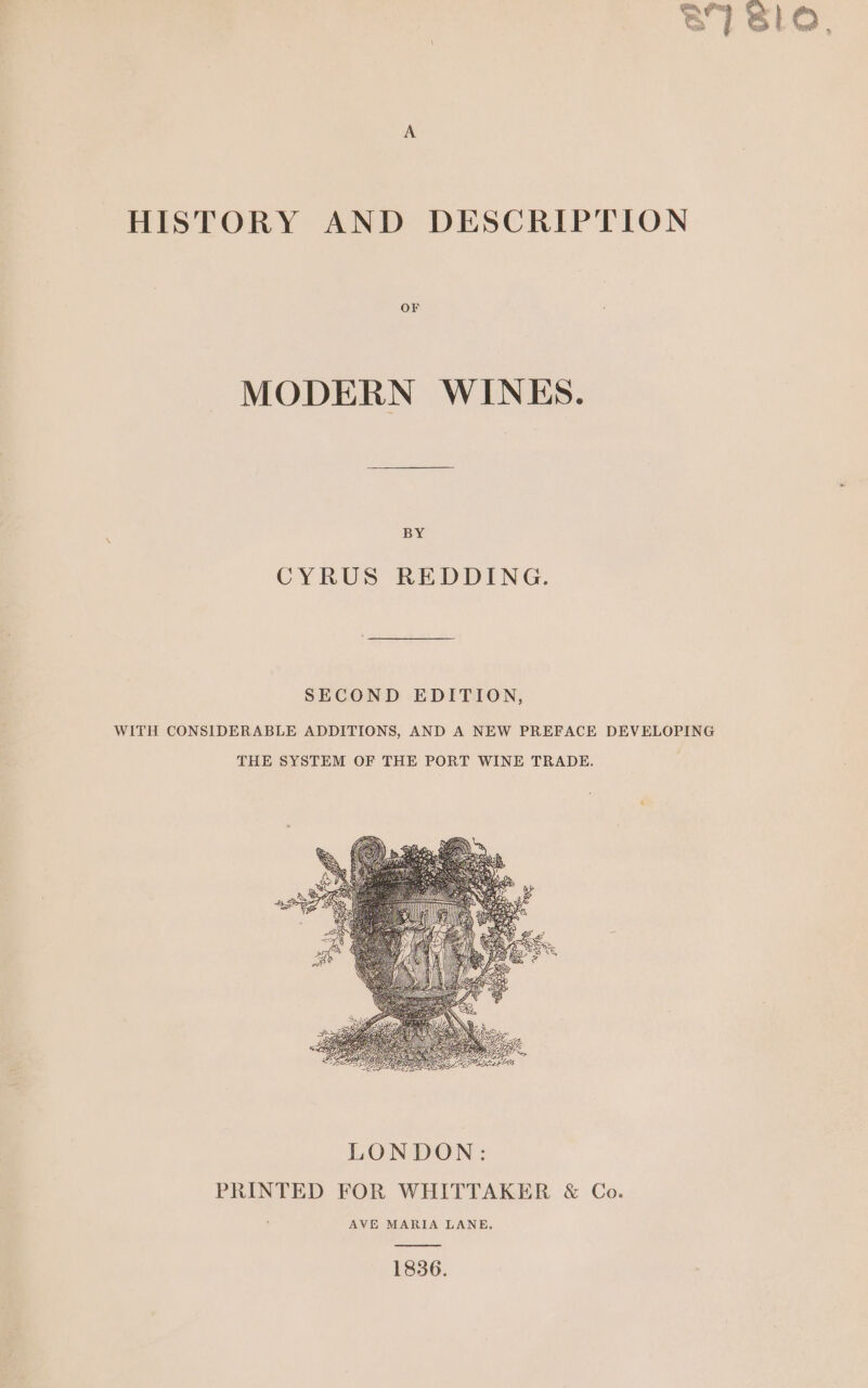 HISTORY AND DESCRIPTION OF MODERN WINES. BY CYRUS REDDING. SECOND EDITION, WITH CONSIDERABLE ADDITIONS, AND A NEW PREFACE DEVELOPING THE SYSTEM OF THE PORT WINE TRADE. 1836.