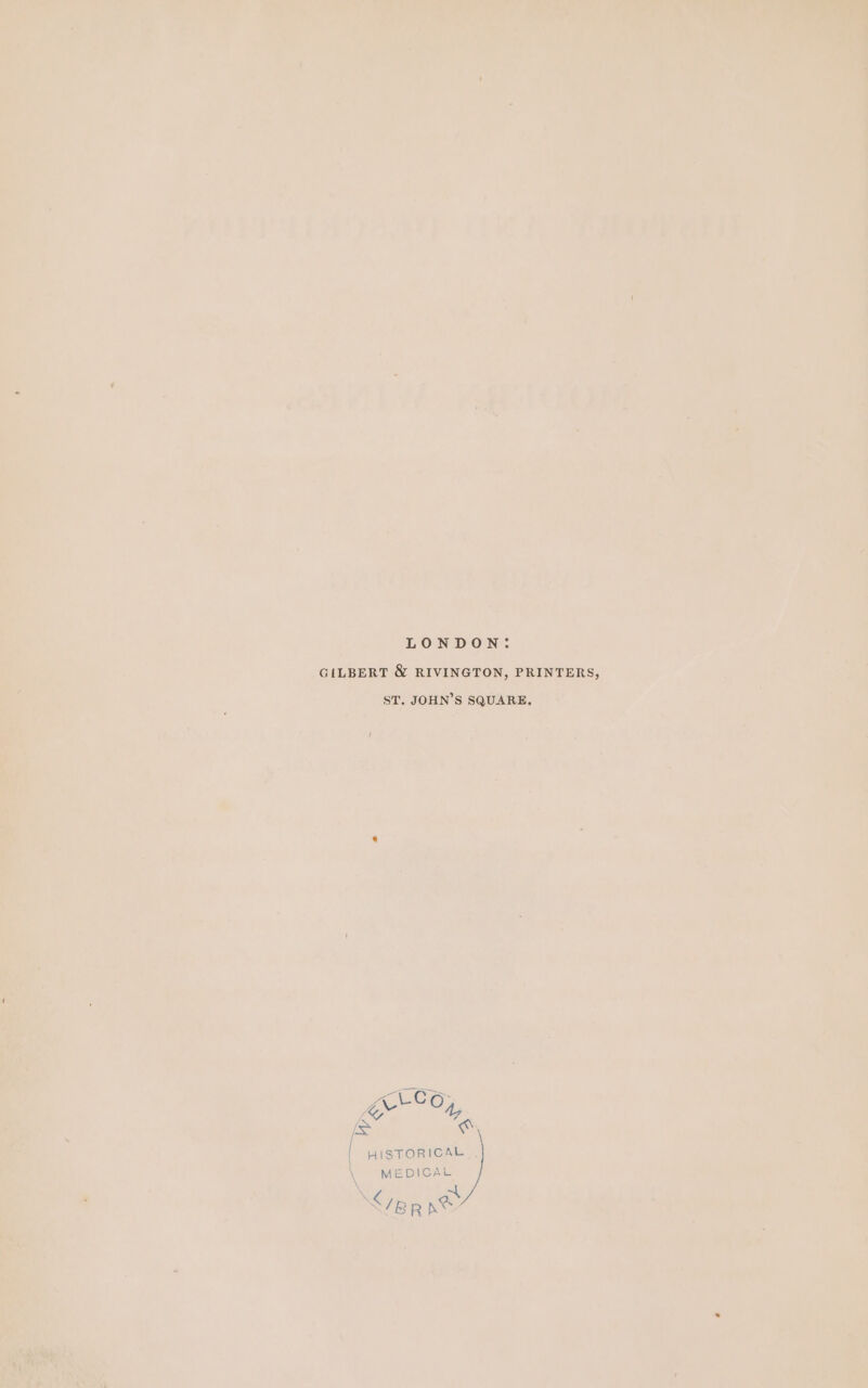 LONDON: GILBERT &amp; RIVINGTON, PRINTERS, ST. JOHN’S SQUARE, ene: Bots ot | HISTORICAL \ MEDICAL \ </ep ne