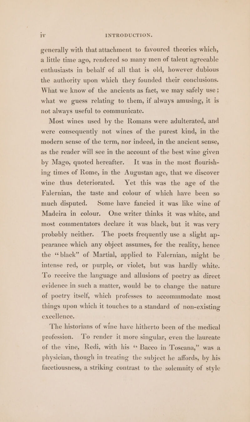 generally with that attachment to favoured theories which, a little time ago, rendered so many men of talent agreeable enthusiasts in behalf of all that is old, however dubious the authority upon which they founded their conclusions. What we know of the ancients as fact, we may safely use ; what we guess relating to them, if always amusing, it is not always useful to communicate. Most wines used by the Romans were adulterated, and were consequently not wines of the purest kind, in the modern sense of the term, nor indeed, in the ancient sense, as the reader will see in the account of the best wine given by Mago, quoted hereafter. It was in the most flourish- ing times of Rome, in the Augustan age, that we discover wine thus deteriorated. Yet this was the age of the Falernian, the taste and colour of which have been so much disputed. Some have fancied it was like wine of Madeira in colour. One writer thinks it was white, and most commentators declare it was black, but it was very probably neither. ‘lhe poets frequently use a slight ap- pearance which any object assumes, for the reality, hence the “black” of Martial, applied to Falernian, might be intense red, or purple, or violet, but was hardly white. To receive the language and allusions of poetry as direct evidence in such a matter, would be to change the nature of poetry itself, which professes to accommmodate most things upon which it touches to a standard of non-existing excellence. The historians of wine have hitherto been of the medical profession. ‘To render it more singular, even the laureate of the vine, Redi, with his ‘* Bacco in Toscana,” was a physician, though in treating the subject he affords, by his facetiousness, a striking contrast to the solemnity of style