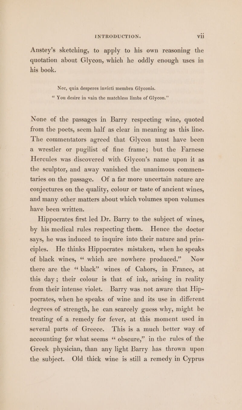 Anstey’s sketching, to apply to his own reasoning the quotation about Glycon, which he oddly enough uses in his book. Nec, quia desperes invicti membra Glyconis. “* You desire in vain the matchless limbs of Glycon.” None of the passages in Barry respecting wine, quoted from the poets, seem half as clear in meaning as this line. The commentators agreed that Glycon must have been a wrestler or pugilist of fine frame; but the Farnese Hercules was discovered with Glycon’s name upon it as the sculptor, and away vanished the unanimous commen- taries on the passage. Of a far more uncertain nature are conjectures on the quality, colour or taste of ancient wines, and many other matters about which volumes upon volumes have been written. Hippocrates first led Dr. Barry to the subject of wines, by his medical rules respecting them. Hence the doctor says, he was induced to inquire into their nature and prin- ciples. He thinks Hippocrates mistaken, when he speaks of black wines, *“* which are nowhere produced.” Now there are the “ black” wines of Cahors, in France, at this day; their colour is that of ink, arising in reality from their intense violet. Barry was not aware that Hip- pocrates, when he speaks of wine and its use in different degrees of strength, he can scarcely guess why, might be treating of a remedy for fever, at this moment used in several parts of Greece. This is a much better way of accounting for what seems “ obscure,” in the rules of the Greek physician, than any light Barry has thrown upon the subject. Old thick wine is still a remedy in Cyprus