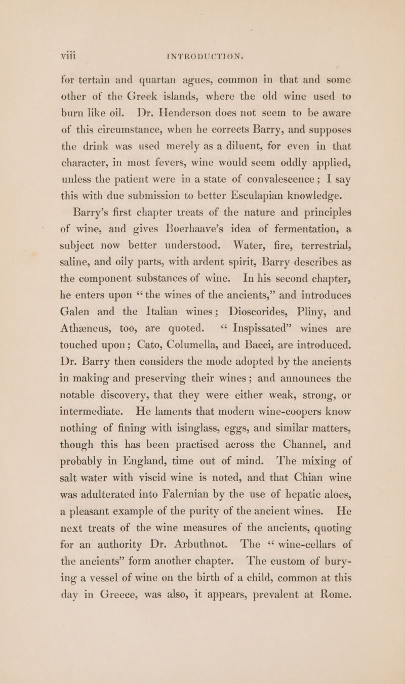 for tertain and quartan agues, common in that and some other of the Greek islands, where the old wine used to burn like oil. Dr. Henderson does not seem to be aware of this circumstance, when he corrects Barry, and supposes the drink was used merely as a diluent, for even in that character, in most fevers, wine would seem oddly applied, unless the patient were in a state of convalescence; I say this with due submission to better Esculapian knowledge. Barry’s first chapter treats of the nature and principles of wine, and gives Boerhaave’s idea of fermentation, a subject now better understood. Water, fire, terrestrial, saline, and oily parts, with ardent spirit, Barry describes as the component substances of wine. In his second chapter, he enters upon “ the wines of the ancients,” and introduces Galen and the Italian wines; Dioscorides, Pliny, and Atheneus, too, are quoted. ‘ Inspissated” wines are touched upon; Cato, Columella, and Bacci, are introduced. Dr. Barry then considers the mode adopted by the ancients in making and preserving their wines; and announces the notable discovery, that they were either weak, strong, or intermediate. He laments that modern wine-coopers know nothing of fining with isinglass, eggs, and similar matters, though this has been practised across the Channel, and probably in England, time out of mind. The mixing of salt water with viscid wine is noted, and that Chian wine was adulterated into Falernian by the use of hepatic aloes, a pleasant example of the purity of the ancient wines. He next treats of the wine measures of the ancients, quoting for an authority Dr. Arbuthnot. The “ wine-cellars of the ancients” form another chapter. The custom of bury- ing a vessel of wine on the birth of a child, common at this day in Greece, was also, it appears, prevalent at Rome.