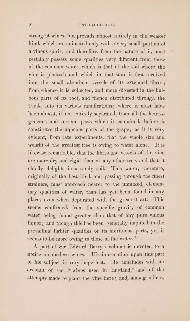 strongest wines, but prevails almost entirely in the weaker kind, which are animated only with a very small portion of a vinous spirit; and therefore, from the nature of it, must certainly possess some qualities very different from those of the common water, which is that of the soil where the vine is planted; and which in that state is first received into the small absorbent vessels of its extended fibres ; from whence it is collected, and more digested in the bul- bous parts of its root, and thence distributed through the trunk, into its various ramifications; where it must have been almost, if not entirely separated, from all the hetero- geneous and terrene parts which it contained, before it constitutes the aqueous parts of the grape; as it is very evident, from late experiments, that the whole size and weight of the greatest tree is owing to water alone. It is likewise remarkable, that the fibres and vessels of the vine are more dry and rigid than of any other tree, and that it chiefly delights in a sandy soil. This water, therefore, originally of the best kind, and passing through the finest strainers, must approach nearer to the unmixed, elemen- tary qualities of water, than has yet been found in any place, even when depurated with the greatest art. This seems confirmed, from the specific gravity of common water being found greater than that of any pure vinous liquor; and though this has been generally imputed to the prevailing lighter qualities of its spirituous parts, yet it seems to be more owing to those of the water.” A part of Sir Edward Barry’s volume is devoted to a notice on modern wines. His information upon this part of his subject is very imperfect. He concludes with an account of the “wines used in England,” and of the attempts made to plant the vine here; and, among others,