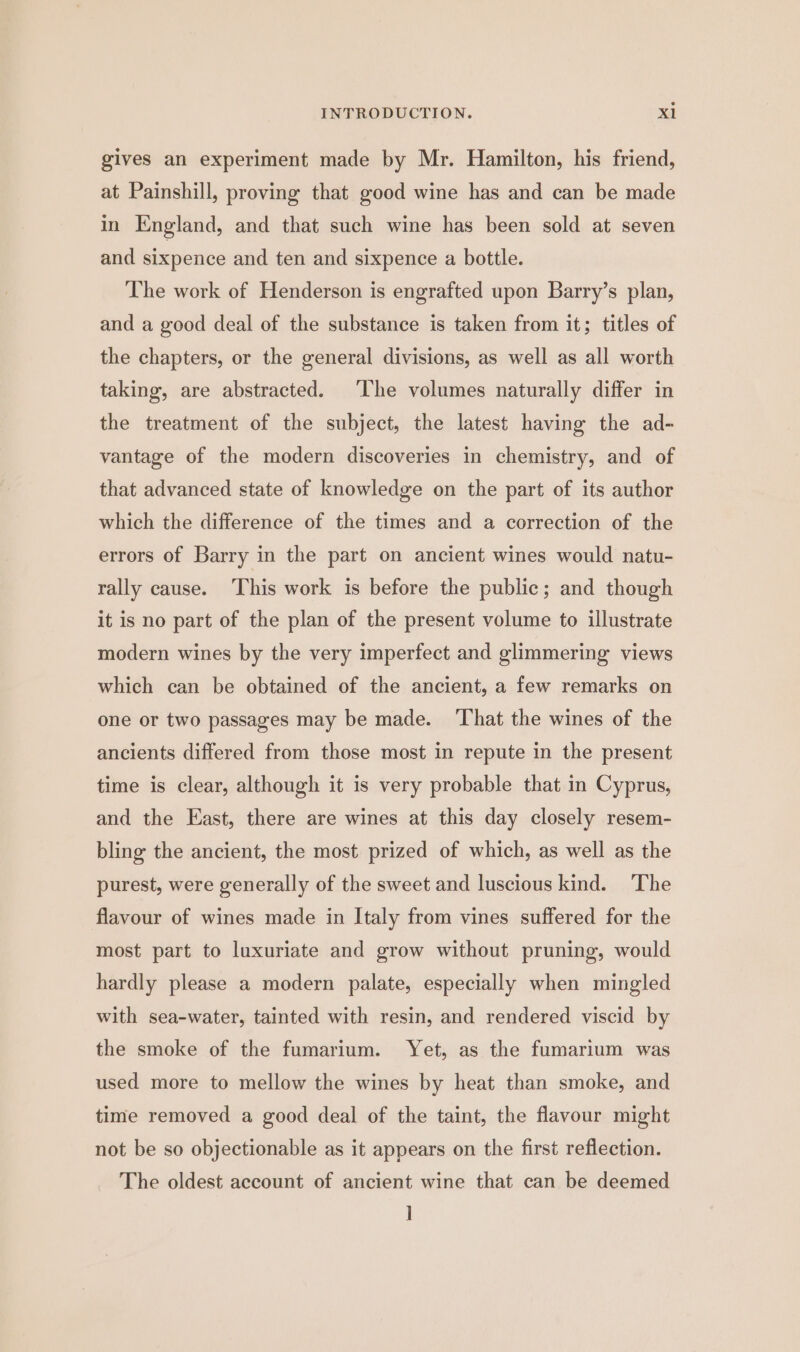 gives an experiment made by Mr. Hamilton, his friend, at Painshill, proving that good wine has and can be made in England, and that such wine has been sold at seven and sixpence and ten and sixpence a bottle. The work of Henderson is engrafted upon Barry’s plan, and a good deal of the substance is taken from it; titles of the chapters, or the general divisions, as well as all worth taking, are abstracted. The volumes naturally differ in the treatment of the subject, the latest having the ad- vantage of the modern discoveries in chemistry, and of that advanced state of knowledge on the part of its author which the difference of the times and a correction of the errors of Barry in the part on ancient wines would natu- rally cause. This work is before the public; and though it is no part of the plan of the present volume to illustrate modern wines by the very imperfect and glimmering views which can be obtained of the ancient, a few remarks on one or two passages may be made. ‘That the wines of the ancients differed from those most in repute in the present time is clear, although it is very probable that in Cyprus, and the East, there are wines at this day closely resem- bling the ancient, the most prized of which, as well as the purest, were generally of the sweet and luscious kind. ‘The flavour of wines made in Italy from vines suffered for the most part to luxuriate and grow without pruning, would hardly please a modern palate, especially when mingled with sea-water, tainted with resin, and rendered viscid by the smoke of the fumarium. Yet, as the fumarium was used more to mellow the wines by heat than smoke, and time removed a good deal of the taint, the flavour might not be so objectionable as it appears on the first reflection. The oldest account of ancient wine that can be deemed ]