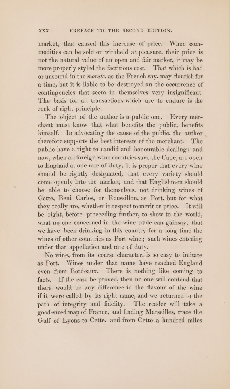 market, that caused this increase of price. When com- modities can be sold or withheld at pleasure, their price is not the natural value of an open and fair market, it may be more properly styled the factitious cost. ‘That which is bad or unsound in the morale, as the French say, may flourish for a time, but it is liable to be destroyed on the occurrence of contingencies that seem in themselves very insignificant. The basis for all transactions which are to endure is the rock of right principle. The object of the author is a public one. Every mer- chant must know that what benefits the public, benefits himself. In advocating the cause of the public, the author . therefore supports the best interests of the merchant. ‘The public have a right to candid and honourable dealing ; and now, when all foreign wine countries save the Cape, are open to England at one rate of duty, it is proper that every wine should be rightly designated, that every variety should come openly into the market, and that Englishmen should be able to choose for themselves, not drinking wines of Cette, Beni Carlos, or Roussillon, as Port, but for what they really are, whether in respect to merit or price. It will be right, before proceeding further, to show to the world, what no one concerned in the wine trade can gainsay, that we have been drinking in this country for a long time the wines of other countries as Port wine; such wines entering under that appellation and rate of duty. No wine, from its coarse character, is so easy to imitate as Port. Wines under that name have reached England even from Bordeaux. ‘There is nothing like coming to facts. If the case be proved, then no one will contend that there would be any difference in the flavour of the wine if it were called by its right name, and we returned to the path of integrity and fidelity. The reader will take a good-sized map of France, and finding Marseilles, trace the Gulf of Lyons to Cette, and from Cette a hundred miles