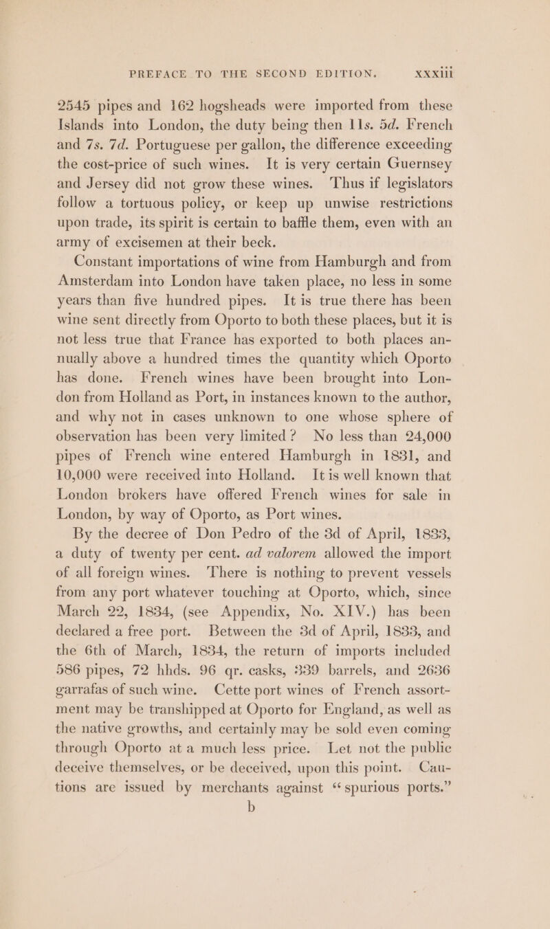 2545 pipes and 162 hogsheads were imported from these Islands into London, the duty being then Ils. 5d. French and 7s. 7d. Portuguese per gallon, the difference exceeding the cost-price of such wines. It is very certain Guernsey and Jersey did not grow these wines. ‘Thus if legislators follow a tortuous policy, or keep up unwise restrictions upon trade, its spirit is certain to baffle them, even with an army of excisemen at their beck. Constant importations of wine from Hamburgh and from Amsterdam into London have taken place, no less in some years than five hundred pipes. It is true there has been wine sent directly from Oporto to both these places, but it is not less true that France has exported to both places an- nually above a hundred times the quantity which Oporto has done. French wines have been brought into Lon- don from Holland as Port, in instances known to the author, and why not in cases unknown to one whose sphere of observation has been very limited? No less than 24,000 pipes of French wine entered Hamburgh in 1831, and 10,000 were received into Holland. Itis well known that London brokers have offered French wines for sale in London, by way of Oporto, as Port wines. By the decree of Don Pedro of the 3d of April, 1833, a duty of twenty per cent. ad valorem allowed the import of all foreign wines. ‘There is nothing to prevent vessels from any port whatever touching at Oporto, which, since March 22, 1834, (see Appendix, No. XIV.) has been declared a free port. Between the 3d of April, 1833, and the 6th of March, 1834, the return of imports included 586 pipes, 72 hhds. 96 qr. casks, 339 barrels, and 2636 garraias of such wine. Cette port wines of French assort- ment may be transhipped at Oporto for England, as well as the native growths, and certainly may be sold even coming through Oporto at a much less price. Let not the public deceive themselves, or be deceived, upon this point. Cau- tions are issued by merchants against ‘spurious ports.” b