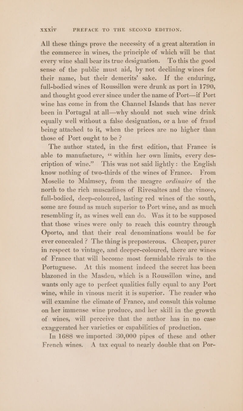 All these things prove the necessity of a great alteration in the commerce in wines, the principle of which will be that every wine shall bear its true designation. ‘To this the good sense of the public must aid, by not declining wines for their name, but their demerits’ sake. If the enduring, full-bodied wines of Roussillon were drunk as port in 1790, and thought good ever since under the name of Port—if Port wine has come in from the Channel Islands that has never been in Portugal at all—why should not such wine drink equally well without a false designation, or a hue of fraud being attached to it, when the prices are no higher than those of Port ought to be ? The author stated, in the first edition, that France is able to manufacture, ‘ within her own limits, every des- cription of wine.” ‘This was not said lightly: the English know nothing of two-thirds of the wines of France. From Moselie to Malmsey, from the meagre ordinaire of the north to the rich muscadines of Rivesaltes and the vinose, full-bodied, deep-coloured, lasting red wines of the south, some are found as much superior to Port wine, and as much resembling it, as wines well can de. Was it to be supposed that those wines were only to reach this country through Oporto, and that their real denominations would be for ever concealed ? ‘The thing is preposterous. Cheaper, purer in respect to vintage, and deeper-coloured, there are wines of France that will become most formidable rivals to the Portuguese. At this moment indeed the secret has been blazoned in the Masdeu, which is a Roussillon wine, and wants only age to perfect qualities fully equal to any Port wine, while in vinous merit it is superior. ‘The reader who will examine the climate of France, and consult this volume on her immense wine produce, and her skill in the growth of wines, will perceive that the author has in no case exaggerated her varieties or capabilities of production. In 1688 we imported 30,000 pipes of these and other French wines. A tax equal to nearly double that on Por-