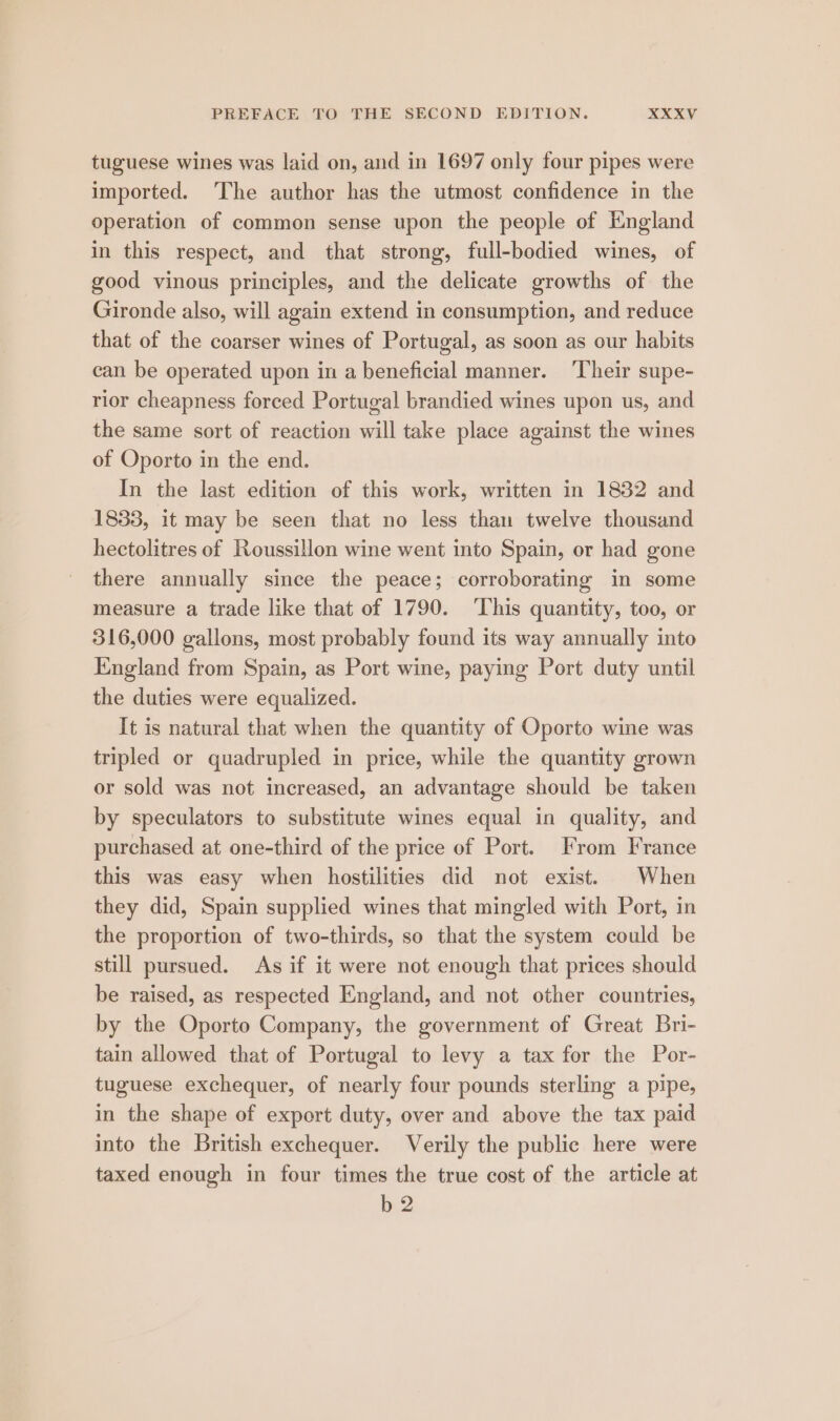 tuguese wines was laid on, and in 1697 only four pipes were imported. The author has the utmost confidence in the operation of common sense upon the people of England in this respect, and that strong, full-bodied wines, of good vinous principles, and the delicate growths of the Gironde also, will again extend in consumption, and reduce that of the coarser wines of Portugal, as soon as our habits can be operated upon in a beneficial manner. ‘Their supe- rior cheapness forced Portugal brandied wines upon us, and the same sort of reaction will take place against the wines of Oporto in the end. In the last edition of this work, written in 1832 and 1833, it may be seen that no less than twelve thousand hectolitres of Roussillon wine went into Spain, or had gone there annually since the peace; corroborating in some measure a trade like that of 1790. ‘This quantity, too, or 316,000 gallons, most probably found its way annually into England from Spain, as Port wine, paying Port duty until the duties were equalized. It is natural that when the quantity of Oporto wine was tripled or quadrupled in price, while the quantity grown or sold was not increased, an advantage should be taken by speculators to substitute wines equal in quality, and purchased at one-third of the price of Port. From France this was easy when hostilities did not exist. When they did, Spain supplied wines that mingled with Port, in the proportion of two-thirds, so that the system could be still pursued. As if it were not enough that prices should be raised, as respected England, and not other countries, by the Oporto Company, the government of Great Bri- tain allowed that of Portugal to levy a tax for the Por- tuguese exchequer, of nearly four pounds sterling a pipe, in the shape of export duty, over and above the tax paid into the British exchequer. Verily the public here were taxed enough in four times the true cost of the article at b 2