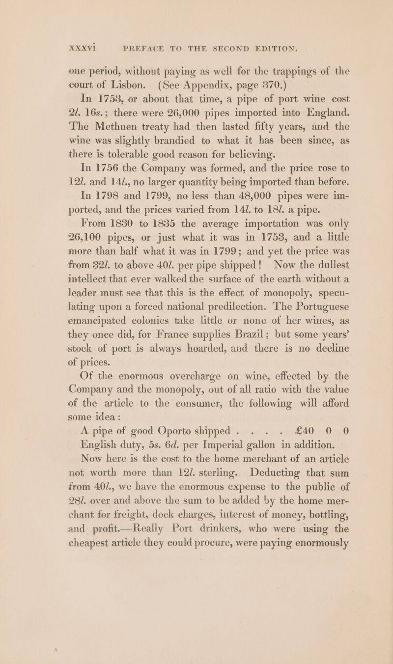 one period, without paying as well for the trappings of the court of Lisbon. (See Appendix, page 370.) In 1753, or about that time, a pipe of port wine cost 2/. 16s.; there were 26,000 pipes imported into England. The Methuen treaty had then lasted fifty years, and the wine was slightly brandied to what it has been since, as there is tolerable good reason for believing. In 1756 the Company was formed, and the price rose to 12/7. and 14/., no larger quantity being imported than before. In 1798 and 1799, no less than 48,000 pipes were im- ported, and the prices varied from 14/. to 18/. a pipe. From 1830 to 1835 the average importation was only 26,100 pipes, or just what it was in 1753, and a little more than half what it was in 1799; and yet the price was from 321. to above 40/. per pipe shipped! Now the dullest intellect that ever walked the surface of the earth without a leader must see that this is the effect of monopoly, specu- lating upon a forced national predilection. ‘The Portuguese emancipated colonies take little or none of her wines, as they once did, for France supplies Brazil; but some years’ stock of port is always hoarded, and there is no decline of prices. Of the enormous overcharge on wine, effected by the Company and the monopoly, out of all ratio with the value of the article to the consumer, the following will afford some idea : A pipe of good Oporto shipped. . . . £40 0 0 English duty, 5s. 6d. per Imperial gallon in addition. Now here is the cost to the home merchant of an article not worth more than 12/. sterling. Deducting that sum from 40/., we have the enormous expense to the public of 28/. over and above the sum to be added by the home mer- chant for freight, dock charges, interest of money, bottling, and profit—Really Port drinkers, who were using the cheapest article they could procure, were paying enormously