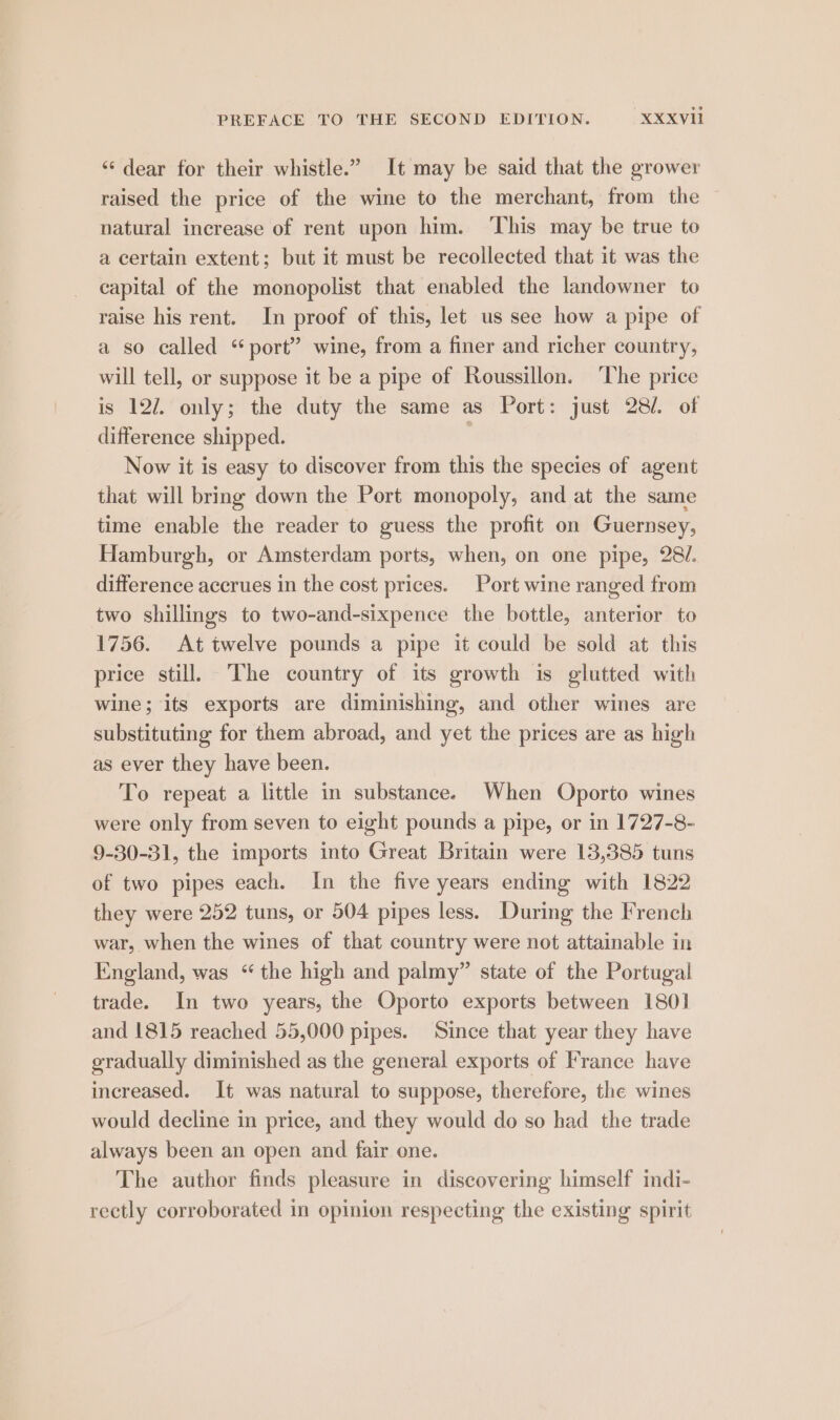‘¢ dear for their whistle.” It may be said that the grower raised the price of the wine to the merchant, from the — natural increase of rent upon him. ‘This may be true to a certain extent; but it must be recollected that it was the capital of the monopolist that enabled the landowner to raise his rent. In proof of this, let us see how a pipe of a so called “port” wine, from a finer and richer country, will tell, or suppose it be a pipe of Roussillon. ‘The price is 127. only; the duty the same as Port: just 28/. of difference shipped. : Now it is easy to discover from this the species of agent that will bring down the Port monopoly, and at the same time enable the reader to guess the profit on Guernsey, Hamburgh, or Amsterdam ports, when, on one pipe, 28/. difference accrues in the cost prices. Port wine ranged from two shillings to two-and-sixpence the bottle, anterior to 1756. At twelve pounds a pipe it could be sold at this price still, The country of its growth is glutted with wine; its exports are diminishing, and other wines are substituting for them abroad, and yet the prices are as high as ever they have been. To repeat a little in substance. When Oporto wines were only from seven to eight pounds a pipe, or in 1727-8- 9-30-31, the imports into Great Britain were 13,385 tuns of two pipes each. In the five years ending with 1822 they were 252 tuns, or 504 pipes less. During the French war, when the wines of that country were not attainable in England, was “the high and palmy” state of the Portugal trade. In two years, the Oporto exports between 1801 and 1815 reached 55,000 pipes. Since that year they have gradually diminished as the general exports of France have increased. It was natural to suppose, therefore, the wines would decline in price, and they would do so had _ the trade always been an open and fair one. The author finds pleasure in discovering himself indi- rectly corroborated in opinion respecting the existing spirit