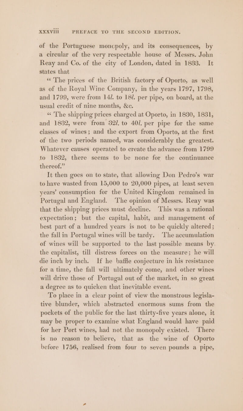 of the Portuguese moncpoly, and its consequences, by a circular of the very respectable house of Messrs. John Reay and Co. of the city of London, dated in 1833. It states that 3 ‘‘ The prices of the British factory of Oporto, as well as of the Royal Wine Company, in the years 1797, 1798, and 1799, were from 141. to 18/. per pipe, on board, at the usual credit of nine months, &c. ‘¢ The shipping prices charged at Oporto, in 1830, 1831, and 1832, were from 32/. to 401. per pipe for the same classes of wines; and the export from Oporto, at the first of the two periods named, was considerably the greatest. Whatever causes operated to create the advance from 1799 to 1832, there seems to be none for the continuance thereof.” It then goes on to state, that allowing Don Pedro’s war to have wasted from 15,000 to 20,000 pipes, at least seven years’ consumption for the United Kingdom remained in Portugal and England. ‘The opinion of Messrs. Reay was that the shipping prices must decline. ‘This was a rational expectation; but the capital, habit, and management of best part of a hundred years is not to be quickly altered; the fallin Portugal wines will be tardy. ‘The accumulation of wines will be supported to the last possible means by the capitalist, till distress forces on the measure; he will die inch by inch. If he baffle conjecture in his resistance for a time, the fall will ultimately come, and other wines will drive those of Portugal out of the market, in so great a degree as to quicken that inevitable event. To place in a clear point of view the monstrous legisla- tive blunder, which abstracted enormous sums from the pockets of the public for the last thirty-five years alone, it may be proper to examine what England would have paid for her Port wines, had not the monopoly existed. ‘There is no reason to believe, that as the wine of Oporto before 1756, realised from four to seven pounds a pipe,
