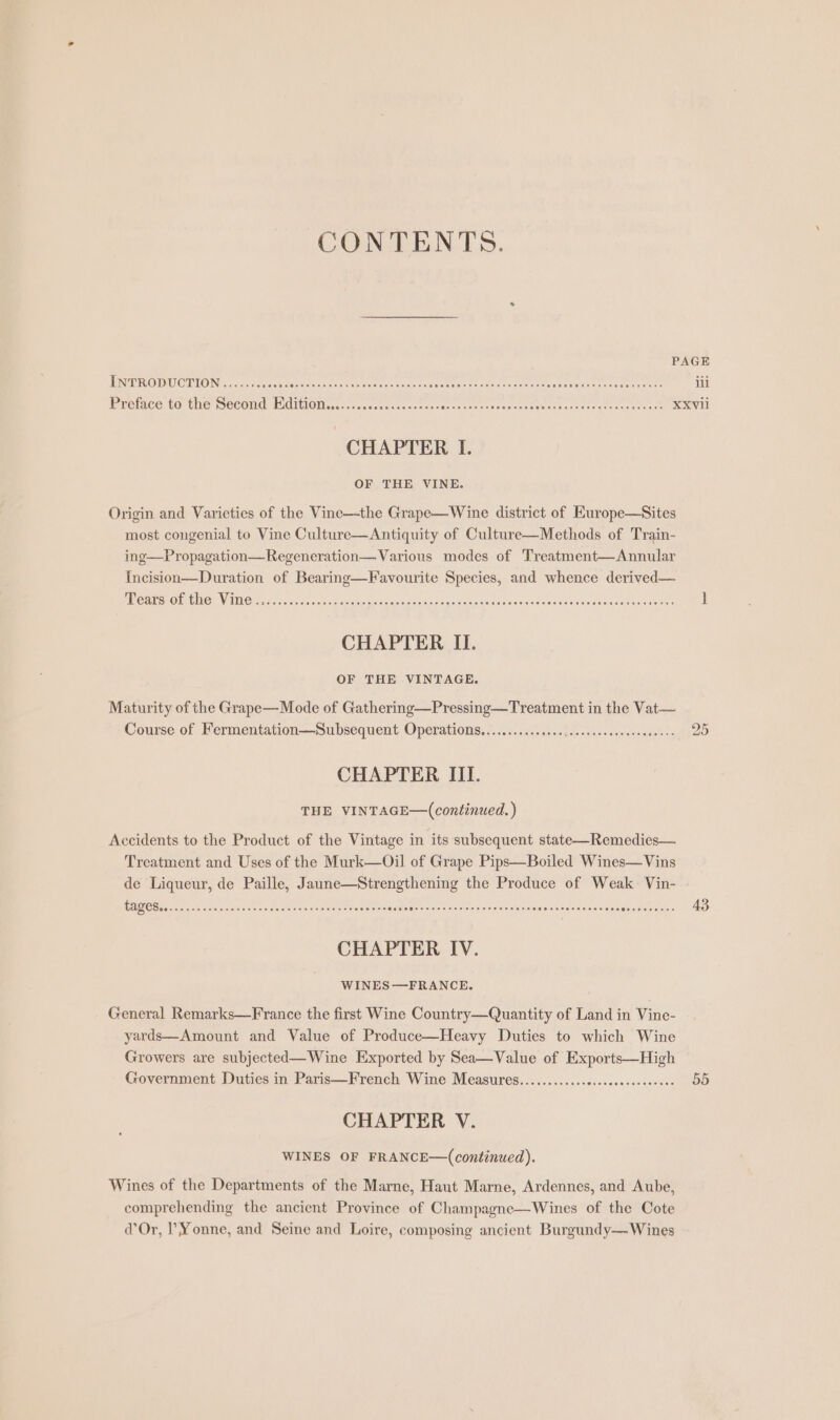 CONTENTS. INTRODUCTION ........000% Se iret ah al a A ara i eee RSG AN Gada ie Anh e CHAPTER I. OF THE VINE. Origin and Varieties of the Vine—the Grape—Wine district of Europe—Sites most congenial to Vine Culture—Antiquity of Culture—Methods of Train- ing—Propagation—Regeneration— Various modes of Treatment—Annular Incision—Duration of Bearing—Favourite Species, and whence derived— MCAS On CNC: VIR H 54. acties <n ve seta nap sanednsine anpegandepaonencnddoataddasanaqnet asaunnes CHAPTER II. OF THE VINTAGE. Maturity of the Grape—Mode of Gathering—Pressing—Treatment in the Vat— Course of Fermentation—Subsequent Operations............... Sas bee tus satel CHAPTER III. THE VINTAGE—(continued.) Accidents to the Product of the Vintage in its subsequent state—Remedies— Treatment and Uses of the Murk—Oil of Grape Pips—Boiled Wines—Vins de Liqueur, de Paille, Jaune—Strengthening the Produce of Weak Vin- UGIUS SR Braden Mod nposnrne aconencucneoencnce aS al iataters ee cisely vale crelviseraielstaivira)-le etiaisions Beisel saisie CHAPTER IV. WINES—FRANCE. General Remarks—France the first Wine Country—Quantity of Land in Vine- yards—Amount and Value of Produce—Heavy Duties to which Wine Growers are subjected—Wine Exported by Sea—Value of Exports—High Government Duties in Paris—French Wine Measures............0..cecesceeeeee CHAPTER V. WINES OF FRANCE—(continued). Wines of the Departments of the Marne, Haut Marne, Ardennes, and Aube, comprehending the ancient Province of Champagne—Wines of the Cote Or, ?Yonne, and Seine and Loire, composing ancient Burgundy— Wines 25 55