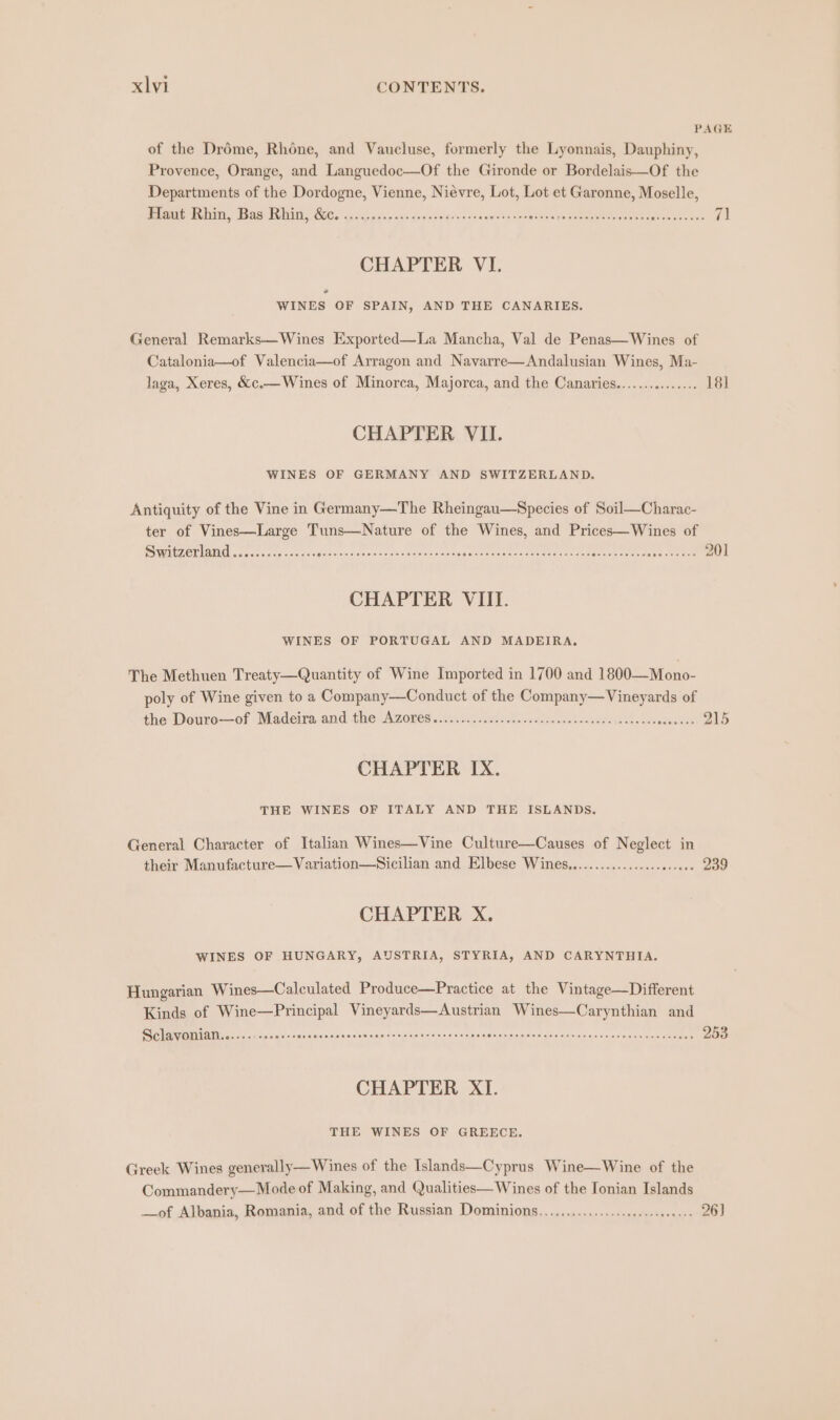 PAGE of the Dréme, Rhone, and Vaucluse, formerly the Lyonnais, Dauphiny, Provence, Orange, and Languedoc—Of the Gironde or Bordelais—Of the Departments of the Dordogne, Vienne, Niévre, Lot, Lot et Garonne, Moselle, CP PCAMG AER LVNAE, BoA RUE TIN Co 9.505) gunk nicixs giv ciytaran's o's Seni noera Hale ga SORE AL One ee ena aiee 7] CHAPTER VI. * WINES OF SPAIN, AND THE CANARIES. General Remarks—Wines Exported—La Mancha, Val de Penas—Wines of Catalonia—of Valencia—of Arragon and Navarre—Andalusian Wines, Ma- laga, Xeres, &amp;c.— Wines of Minorca, Majorca, and the Canaries............... 181 CHAPTER VII. WINES OF GERMANY AND SWITZERLAND. Antiquity of the Vine in Germany—The Rheingau—Species of Soil—Charac- ter of Vines—Large Tuns—Nature of the Wines, and Prices—Wines of SUGAR ZOL IDA cote site aaj ciiianids ation o'scores tava nnomenccsneur ie same Gaaerecsetendere oe 201 CHAPTER VIII. WINES OF PORTUGAL AND MADEIRA. The Methuen Treaty—Quantity of Wine Imported in 1700 and 1800—Mono- poly of Wine given to a Company—Conduct of the Company—Vineyards of the: Doure—of Madeira and die Azores aiieu islet ei wwaticee bonnets eee 215 CHAPTER IX. THE WINES OF ITALY AND THE ISLANDS. General Character of Italian Wines—Vine Culture—Causes of Neglect in their Manufacture—Variation—Sicilian and Elbese Wines.............-..-esseee 239 CHAPTER X. WINES OF HUNGARY, AUSTRIA, STYRIA, AND CARYNTHIA. Hungarian Wines—Calculated Produce—Practice at the Vintage—Different Kinds of Wine—Principal Vineyards—Austrian Wines—Carynthian and Cn an SN URE Rs Be ag a es RE Sta inc emi Leo. 2 253 CHAPTER XI. THE WINES OF GREECE. Greek Wines generally— Wines of the Islands—Cyprus Wine—Wine of the Commandery—Mode of Making, and Qualities— Wines of the Ionian Islands —of Albania, Romania, and of the Russian Dominions.....................0c000- 26)