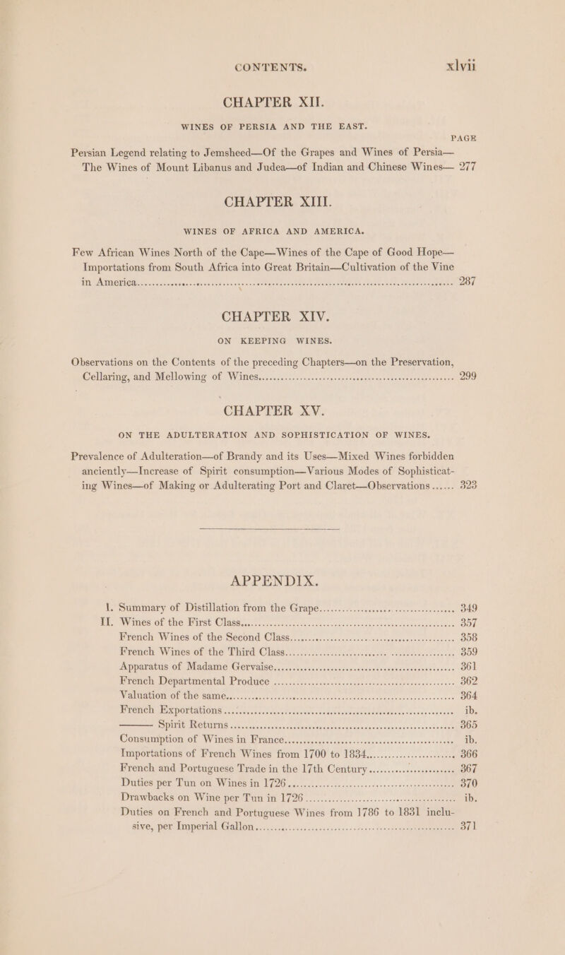 CHAPTER XII. WINES OF PERSIA AND THE EAST. PAGE Persian Legend relating to Jemsheed—Of the Grapes and Wines of Persia— The Wines of Mount Libanus and Judea—of Indian and Chinese Wines— 277 CHAPTER XIII. WINES OF AFRICA AND AMERICA. Few African Wines North of the Cape—Wines of the Cape of Good Hope— Importations from South Africa into Great Britain—Cultivation of the Vine Fi VAM OTE mero csceenures-: enone od sn eie pete tees tee Nae Metts ely eta ees ae seen oe ase 287 CHAPTER XIV. ON KEEPING WINES. Observations on the Contents of the preceding Chapters—on the Preservation, Cellarmig. and Mlollowing “Or WARES. co ne.5 fonseiaine dare copes ase seaela venders crea Rtas 299 CHAPTER XV. ON THE ADULTERATION AND SOPHISTICATION OF WINES. Prevalence of Adulteration—of Brandy and its Uses—Mixed Wines forbidden anciently—Increase of Spirit consumption—Various Modes of Sophisticat- ing Wines—of Making or Adulterating Port and Claret—Observations ...... 323 APPENDIX. 1. Summary of Distillation from the Grape..........ccccessorcesnsectensscees 349 BaP Pt Ca On Ue Mae Oleg tyscn cc acmtinetet «heel t gs anndevde weheceh saa out nae 357 Prench Wines of the Second Class..................... Uninet ieee ae 358 Prench, Wines or tho Mind @lasers. duc. slscscetegcc seeds, se merrntacetes se 059 Apparattis OF Adame GeTValses;. cata cecanacacdoaseeneme oseeasvcoaealcs cass 361 mrencn Departmental Produce. ..1...0.. «evoke se uenghacaeneheseaecuecccdecra ss 362 AZEUI EOL! i) SCRE 176 A aN, Sea ee ei ide, Hepat eine ir id aa eee 364 Ee rer, Drcppontatie id. <a. 705¢. a caadacle te austen oensese nose ae eons we einsals leaden ib. SPA MUP ORIREMG aes cue cme acie edad ouc ven h ae iaaacdstnmisaiionscccssoatee 005 Consmmpiono. Wines ti Uranee in, auc rghcsapere-ccssescesseo+ersenntegtoe ib. Importations of French Wines from 1700 to 1834..............c00eeeeeee 366 French and Portuguese Trade in the 17th Century........... PP 367 PUSS POE. NUT OMY MICH LNG ss idee. ¢ Se dni accsea cence soueataeereee 370 Drawnacks om Wome pete Cun tm L720 «2. 2..2.0..0+.r00-++sccencasneaeenaten ib. Duties on French and Portuguese Wines from 1786 to 1831 inclu- SUGE PEN. MAIDEN AN CreMOT 6. -02ces 60833 shes sa s4 ve csdy«< tenors nate eras! 37]