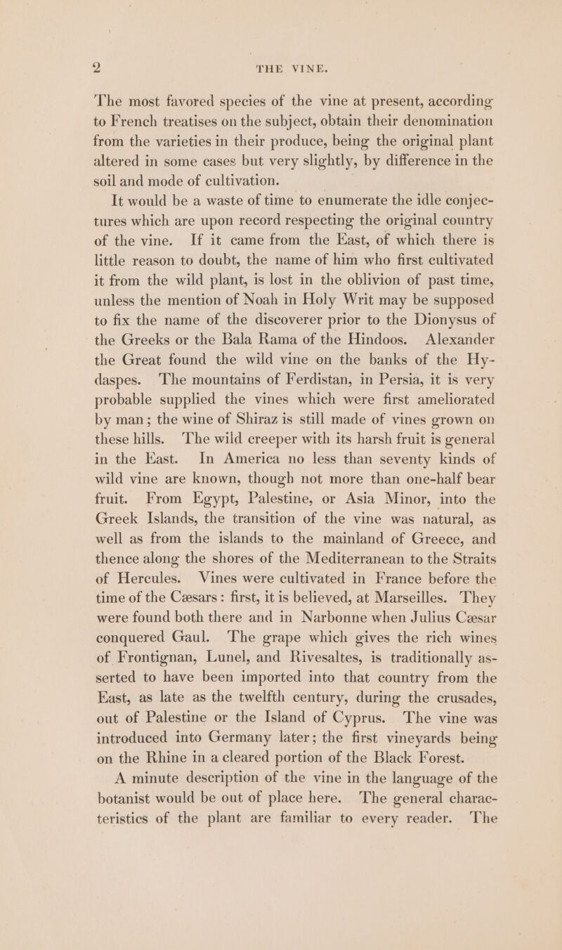 The most favored species of the vine at present, according to French treatises on the subject, obtain their denomination from the varieties in their produce, being the original plant altered in some cases but very slightly, by difference in the soil and mode of cultivation. It would be a waste of time to enumerate the idle conjec- tures which are upon record respecting the original country of the vine. If it came from the East, of which there is little reason to doubt, the name of him who first cultivated it from the wild plant, is lost in the oblivion of past time, unless the mention of Noah in Holy Writ may be supposed to fix the name of the discoverer prior to the Dionysus of the Greeks or the Bala Rama of the Hindoos. Alexander the Great found the wild vine on the banks of the Hy- daspes. The mountains of Ferdistan, in Persia, it is very probable supplied the vines which were first ameliorated by man; the wine of Shiraz is still made of vines grown on these hills. T’he wild creeper with its harsh fruit is general in the Kast. In America no less than seventy kinds of wild vine are known, though not more than one-half bear fruit. From Egypt, Palestine, or Asia Minor, into the Greek Islands, the transition of the vine was natural, as well as from the islands to the mainland of Greece, and thence along the shores of the Mediterranean to the Straits of Hercules. Vines were cultivated in France before the time of the Ceesars: first, it is believed, at Marseilles. They were found both there and in Narbonne when Julius Cesar conquered Gaul. ‘The grape which gives the rich wines of Frontignan, Lunel, and Rivesaltes, is traditionally as- serted to have been imported into that country from the East, as late as the twelfth century, during the crusades, out of Palestine or the Island of Cyprus. The vine was introduced into Germany later; the first vineyards being on the Rhine in a cleared portion of the Black Forest. A minute description of the vine in the language of the botanist would be out of place here. The general charac- teristics of the plant are familiar to every reader. The