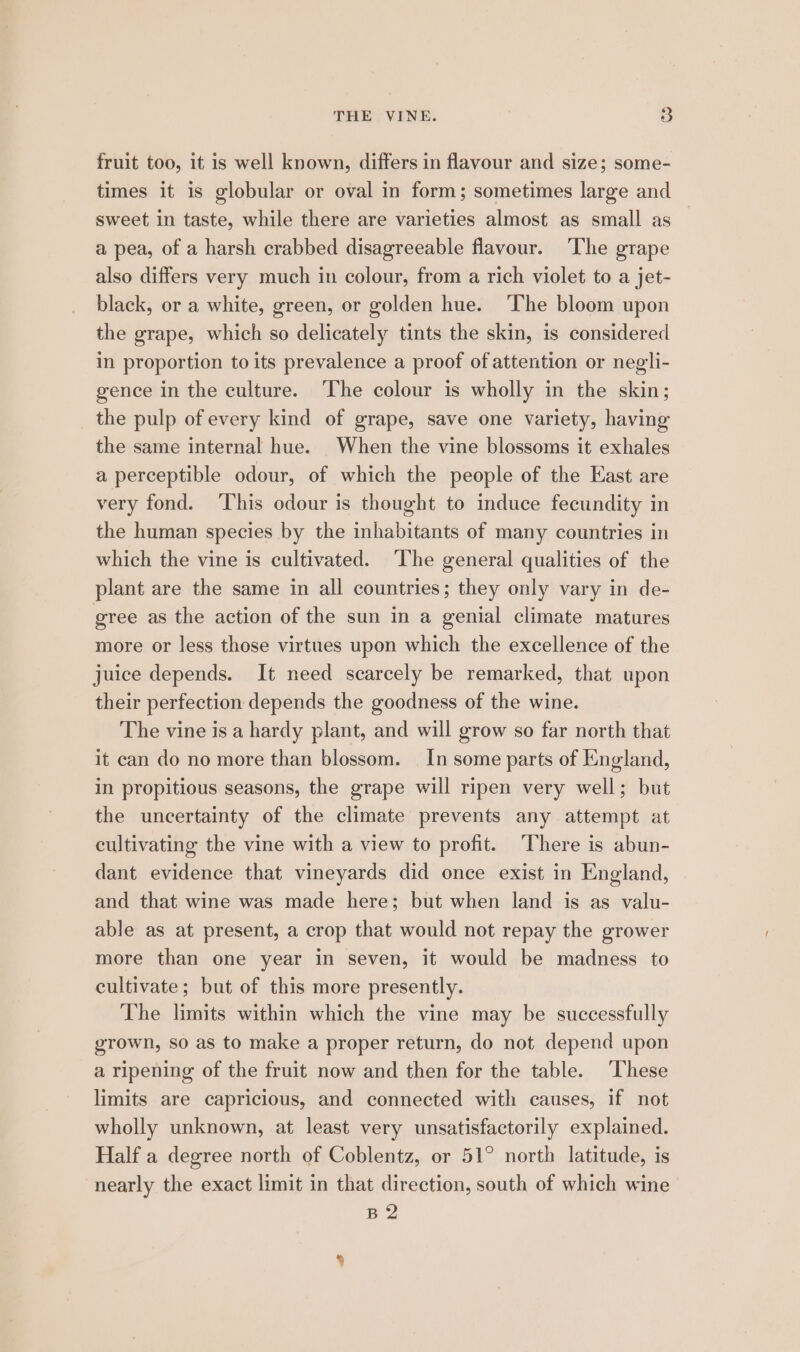 fruit too, it is well known, differs in flavour and size; some- times it is globular or oval in form; sometimes large and sweet in taste, while there are varieties almost as small as a pea, of a harsh crabbed disagreeable flavour. ‘The grape also differs very much in colour, from a rich violet to a jet- black, or a white, green, or golden hue. ‘The bloom upon the grape, which so delicately tints the skin, is considered in proportion to its prevalence a proof of attention or negli- gence in the culture. ‘The colour is wholly in the skin; the pulp of every kind of grape, save one variety, having the same internal hue. When the vine blossoms it exhales a perceptible odour, of which the people of the East are very fond. This odour is thought to induce fecundity in the human species by the inhabitants of many countries in which the vine is cultivated. ‘The general qualities of the plant are the same in all countries; they only vary in de- gree as the action of the sun in a genial climate matures more or less those virtues upon which the excellence of the juice depends. It need scarcely be remarked, that upon their perfection depends the goodness of the wine. The vine is a hardy plant, and will grow so far north that it can do no more than blossom. — In some parts of England, in propitious seasons, the grape will ripen very well; but the uncertainty of the climate prevents any attempt at cultivating the vine with a view to profit. ‘There is abun- dant evidence that vineyards did once exist in England, and that wine was made here; but when land is as valu- able as at present, a crop that would not repay the grower more than one year in seven, it would be madness to cultivate; but of this more presently. The limits within which the vine may be successfully grown, so as to make a proper return, do not depend upon a ripening of the fruit now and then for the table. These limits are capricious, and connected with causes, if not wholly unknown, at least very unsatisfactorily explained. Half a degree north of Coblentz, or 51° north latitude, is nearly the exact limit in that direction, south of which wine B2