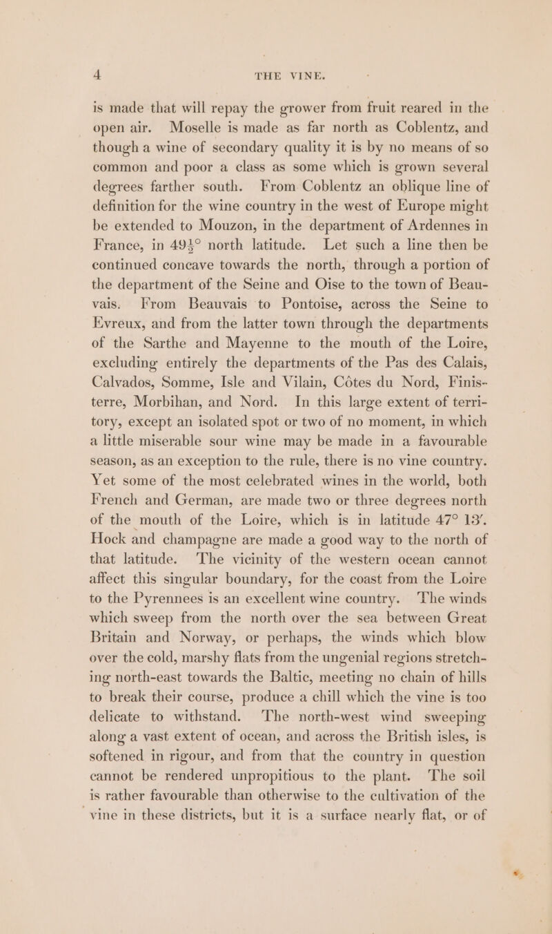 is made that will repay the grower from fruit reared in the open air. Moselle is made as far north as Coblentz, and though a wine of secondary quality it is by no means of so common and poor a class as some which is grown several degrees farther south. From Coblentz an oblique line of definition for the wine country in the west of Kurope might be extended to Mouzon, in the department of Ardennes in France, in 494° north latitude. Let such a line then be continued concave towards the north, through a portion of the department of the Seine and Oise to the town of Beau- vais. From Beauvais to Pontoise, across the Seine to Evreux, and from the latter town through the departments of the Sarthe and Mayenne to the mouth of the Loire, excluding entirely the departments of the Pas des Calais, Calvados, Somme, Isle and Vilain, Cotes du Nord, Finis- terre, Morbihan, and Nord. In this large extent of terri- tory, except an isolated spot or two of no moment, in which a little miserable sour wine may be made in a favourable season, as an exception to the rule, there is no vine country. Yet some of the most celebrated wines in the world, both French and German, are made two or three degrees north of the mouth of the Loire, which is in latitude 47° 13’. Hock and champagne are made a good way to the north of that latitude. The vicinity of the western ocean cannot affect this sigular boundary, for the coast from the Loire to the Pyrennees is an excellent wine country. The winds which sweep from the north over the sea between Great Britain and Norway, or perhaps, the winds which blow over the cold, marshy flats from the ungenial regions stretch- ing north-east towards the Baltic, meeting no chain of hills to break their course, produce a chill which the vine is too delicate to withstand. The north-west wind sweeping along a vast extent of ocean, and across the British isles, is softened in rigour, and from that the country in question cannot be rendered unpropitious to the plant. The soil is rather favourable than otherwise to the cultivation of the ‘vine in these districts, but it is a surface nearly flat, or of