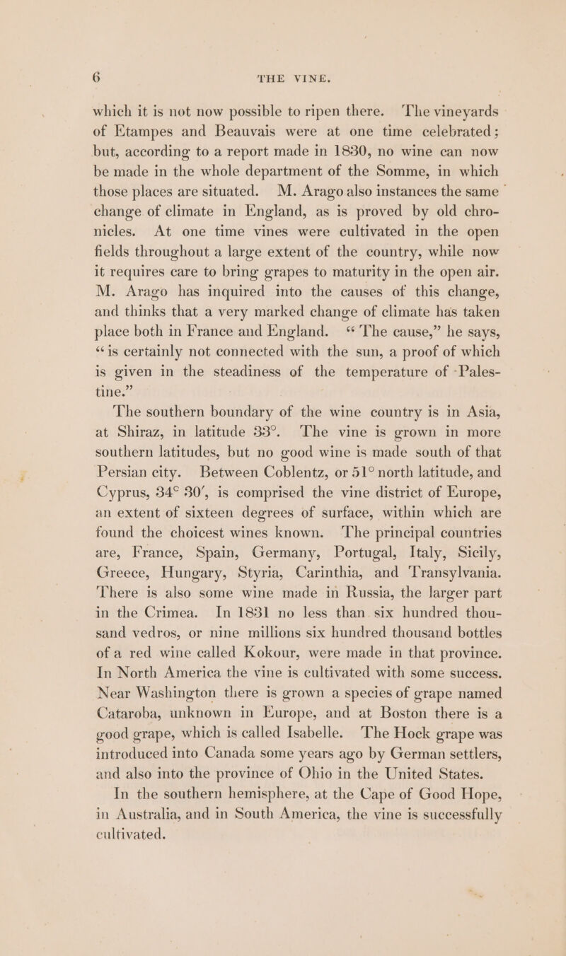 which it is not now possible to ripen there. ‘The vineyards © of Etampes and Beauvais were at one time celebrated; but, according to a report made in 1830, no wine can now be made in the whole department of the Somme, in which those places are situated. M. Arago also instances the same — change of climate in England, as is proved by old chro- nicles. At one time vines were cultivated in the open fields throughout a large extent of the country, while now it requires care to bring grapes to maturity in the open air. M. Arago has inquired into the causes of this change, and thinks that a very marked change of climate has taken place both in France and England. “The cause,” he says, ‘is certainly not connected with the sun, a proof of which is given in the steadiness of the temperature of «Pales- tine.” The southern boundary of the wine country is in Asia, at Shiraz, in latitude 33°. The vine is grown in more southern latitudes, but no good wine is made south of that Persian city. Between Coblentz, or 51° north latitude, and Cyprus, 34° 30’, is comprised the vine district of Europe, an extent of sixteen degrees of surface, within which are found the choicest wines known. ‘The principal countries are, France, Spain, Germany, Portugal, Italy, Sicily, Greece, Hungary, Styria, Carinthia, and ‘Transylvania. There is also some wine made in Russia, the larger part in the Crimea. In 183] no less than. six hundred thou- sand vedros, or nine millions six hundred thousand bottles of a red wine called Kokour, were made in that province. In North America the vine is cultivated with some success. Near Washington there is grown a species of grape named Cataroba, unknown in Europe, and at Boston there is a good grape, which is called Isabelle. ‘The Hock grape was introduced into Canada some years ago by German settlers, and also into the province of Ohio in the United States. In the southern hemisphere, at the Cape of Good Hope, in Australia, and in South America, the vine is successfully cultivated,