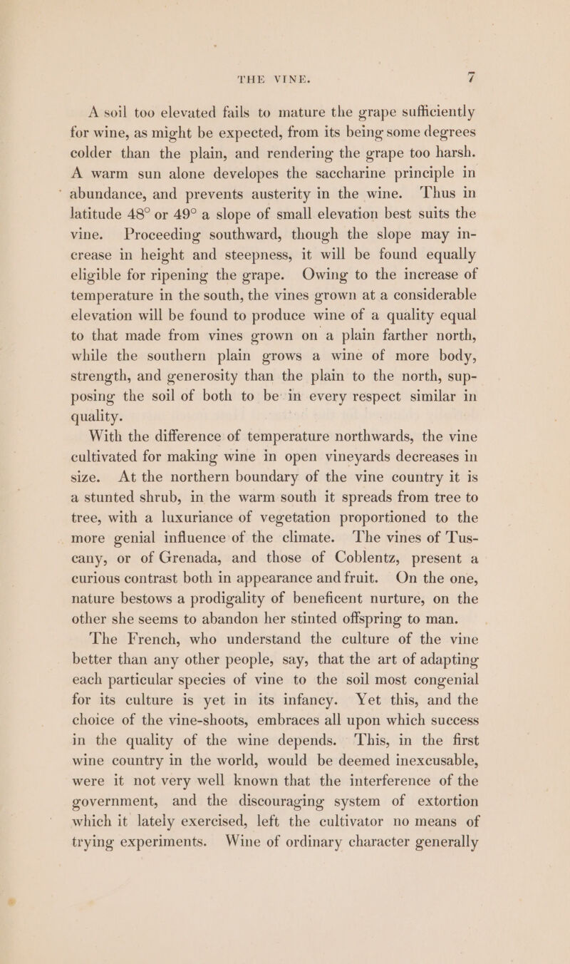 A soil too elevated fails to mature the grape sufficiently for wine, as might be expected, from its being some degrees colder than the plain, and rendering the grape too harsh. A warm sun alone developes the saccharine principle in ‘ abundance, and prevents austerity in the wine. ‘Thus in latitude 48° or 49° a slope of small elevation best suits the vine. Proceeding southward, though the slope may in- crease in height and steepness, it will be found equally eligible for ripening the grape. Owing to the increase of temperature in the south, the vines grown at a considerable elevation will be found to produce wine of a quality equal to that made from vines grown on a plain farther north, while the southern plain grows a wine of more body, strength, and generosity than the plain to the north, sup- posing the soil of both to bein every respect similar in quality. | With the difference of temperature northwards, the vine cultivated for making wine in open vineyards decreases in size. At the northern boundary of the vine country it is a stunted shrub, in the warm south it spreads from tree to tree, with a luxuriance of vegetation proportioned to the -more genial influence of the climate. ‘The vines of 'Tus- cany, or of Grenada, and those of Coblentz, present a curious contrast both in appearance and fruit. On the one, nature bestows a prodigality of beneficent nurture, on the other she seems to abandon her stinted offspring to man. The French, who understand the culture of the vine better than any other people, say, that the art of adapting each particular species of vine to the soil most congenial for its culture is yet in its infancy. Yet this, and the choice of the vine-shoots, embraces all upon which success in the quality of the wine depends. ‘This, in the first wine country in the world, would be deemed inexcusable, were it not very well known that the interference of the government, and the discouraging system of extortion which it lately exercised, left the cultivator no means of trying experiments. Wine of ordinary character generally