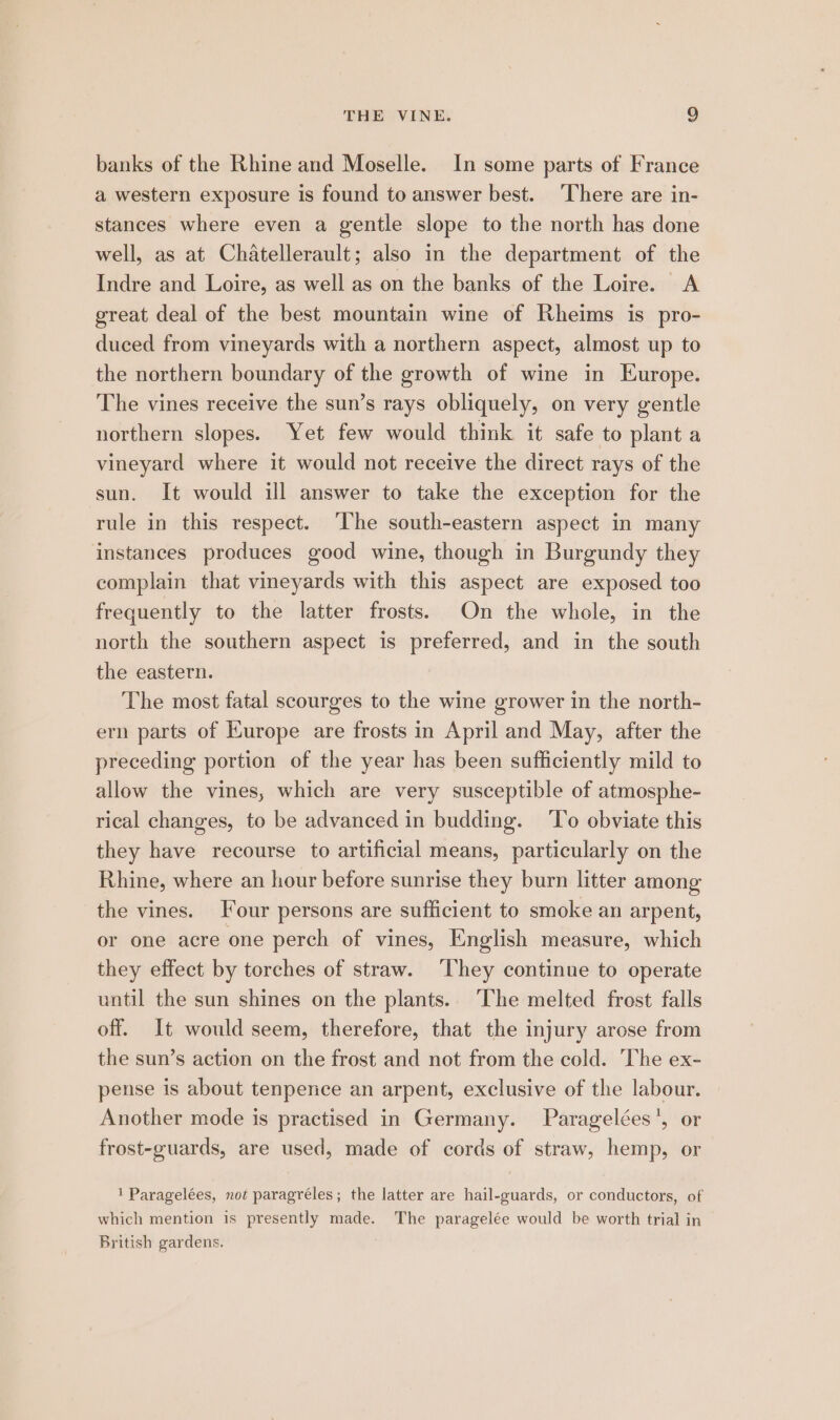 banks of the Rhine and Moselle. In some parts of France a western exposure is found to answer best. ‘There are in- stances where even a gentle slope to the north has done well, as at Chatellerault; also in the department of the Indre and Loire, as well as on the banks of the Loire. A great deal of the best mountain wine of Rheims is pro- duced from vineyards with a northern aspect, almost up to the northern boundary of the growth of wine in Europe. The vines receive the sun’s rays obliquely, on very gentle northern slopes. Yet few would think it safe to plant a vineyard where it would not receive the direct rays of the sun. It would ill answer to take the exception for the rule in this respect. ‘The south-eastern aspect in many instances produces good wine, though in Burgundy they complain that vineyards with this aspect are exposed too frequently to the latter frosts. On the whole, in the north the southern aspect is preferred, and in the south the eastern. The most fatal scourges to the wine grower in the north- ern parts of Europe are frosts in April and May, after the preceding portion of the year has been sufficiently mild to allow the vines, which are very susceptible of atmosphe- rical changes, to be advanced in budding. ‘T’o obviate this they have recourse to artificial means, particularly on the Rhine, where an hour before sunrise they burn litter among the vines. Four persons are sufficient to smoke an arpent, or one acre one perch of vines, English measure, which they effect by torches of straw. ‘They continue to operate until the sun shines on the plants. The melted frost falls off. It would seem, therefore, that the injury arose from the sun’s action on the frost and not from the cold. The ex- pense is about tenpence an arpent, exclusive of the labour. Another mode is practised in Germany. Paragelées', or frost-guards, are used, made of cords of straw, hemp, or 1 Paragelées, not paragréles; the latter are hail-guards, or conductors, of which mention is presently made. The paragelée would be worth trial in British gardens.