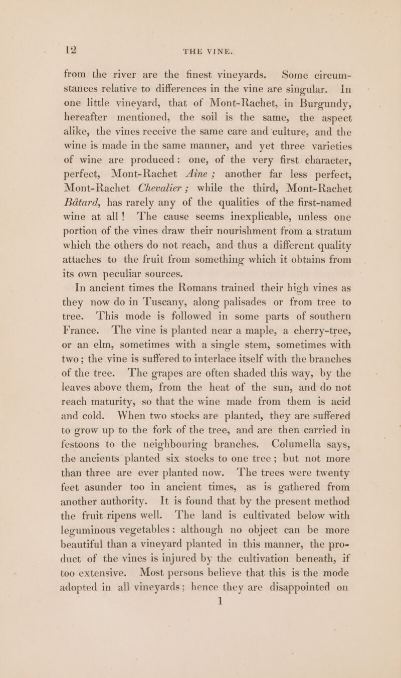 from the river are the finest vineyards. Some circum- stances relative to differences in the vine are singular. In one little vineyard, that of Mont-Rachet, in Burgundy, hereafter mentioned, the soil is the same, the aspect alike, the vines receive the same care and ‘culture, and the wine is made in the same manner, and yet three varieties of wine are produced: one, of the very first character, perfect, Mont-Rachet Ane; another far less perfect, Mont-Rachet Chevalier ; while the third, Mont-Rachet Batard, has rarely any of the qualities of the first-named wine at all! ‘The cause seems inexplicable, unless one portion of the vines draw their nourishment from a stratum which the others do not reach, and thus a different quality attaches to the fruit from something which it obtains from its own peculiar sources. In ancient times the Romans trained their high vines as they now do in Tuscany, along palisades or from tree to tree. ‘This mode is followed in some parts of southern France. ‘he vine is planted near a maple, a cherry-tree, or an elm, sometimes with a single stem, sometimes with two; the vine is suffered to interlace itself with the branches _of the tree. The grapes are often shaded this way, by the leaves above them, from the heat of the sun, and do not reach maturity, so that the wine made from them is acid and cold. When two stocks are planted, they are suffered to grow up to the fork of the tree, and are then carried in festoons to the neighbouring branches. Columella says, the ancients planted six stocks to one tree; but not more than three are ever planted now. ‘The trees were twenty feet asunder too in ancient times, as is gathered from another authority. It is found that by the present method the fruit ripens well. ‘The land is cultivated below with leguminous vegetables: although no object can be more beautiful than a vineyard planted in this manner, the pro- duct of the vines is injured by the cultivation beneath, if too extensive. Most persons believe that this is the mode adopted in all vineyards; hence they are disappointed on ]