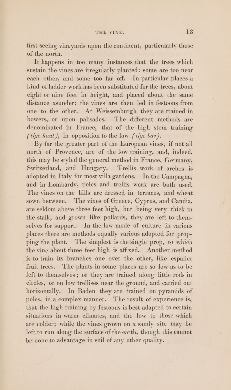 first seeing vineyards upon the continent, particularly those of the north. ) It happens in too many instances that the trees which sustain the vines are irregularly planted; some are too near each other, and some too far off. In particular places a kind of ladder work has been substituted for the trees, about eight or nine feet in height, and placed about the same distance asunder; the vines are then led in festoons from one to the other. At Weissemburgh they are trained in bowers, or upon palisades. The different methods are denominated in France, that of the high stem training (tige haut), in opposition to the low (tige bas ). By far the greater part of the Kuropean vines, if not all north of Provence, are of the low training, and, indeed, this may be styled the general method in France, Germany, Switzerland, and Hungary. ‘Trellis work of arches is adopted in Italy for most villa gardens. In the Campagna, and in Lombardy, poles and trellis work are both used. The vines on the hills are dressed in terraces, and wheat sown between. ‘The vines of Greece, Cyprus, and Candia, are seldom above three feet high, but being very thick in the stalk, and grown like pollards, they are left to them- selves for support. In the low mode of culture in various places there are methods equally various adopted for prop- ping the plant. ‘The simplest is the single prop, to which the vine about three feet high is affixed. Another method is to train its branches one over the other, like espalier fruit trees. ‘The plants in some places are so low as to be left to themselves ; or they are trained along little rods in circles, or on low trellises near the ground, and carried out horizontally. In Baden they are trained on pyramids of poles, in a complex manner. ‘The result of experience 1s, that the high training by festoons is best adapted to certain situations in warm climates, and the low to those which are colder; while the vines grown on a sandy site may be left to run along the surface of the earth, though this cannot be done to advantage in soil of any other quality.