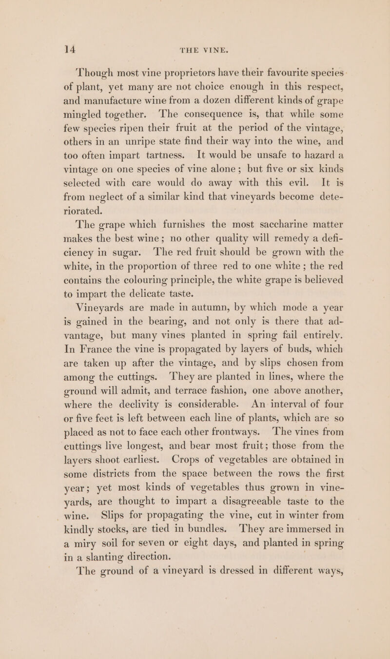 Though most vine proprietors have their favourite species: of plant, yet many are not choice enough in this respect, and manufacture wine from a dozen different kinds of grape mingled together. ‘The consequence is, that while some few species ripen their fruit at the period of the vintage, others in an unripe state find their way into the wine, and too often impart tartness. It would be unsafe to hazard a vintage on one species of vine alone; but five or six kinds selected with care would do away with this evil. It is from neglect of a similar kind that vineyards become dete- riorated. The grape which furnishes the most saccharine matter makes the best wine; no other quality will remedy a defi- ciency in sugar. The red fruit should be grown with the white, in the proportion of three red to one white ; the red contains the colouring principle, the white grape is believed to impart the delicate taste. Vineyards are made in autumn, by which mode a year is gained in the bearing, and not only is there that ad- vantage, but many vines planted in spring fail entirely. In France the vine is propagated by layers of buds, which are taken up after the vintage, and by slips chosen from among the cuttings. ‘They are planted in lines, where the ground will admit, and terrace fashion, one above another, where the declivity is considerable. An interval of four or five feet is left between each line of plants, which are so placed as not to face each other frontways. ‘The vines from cuttings live longest, and bear most fruit; those from the layers shoot earliest. Crops of vegetables are obtained in some districts from the space between the rows the first year; yet most kinds of vegetables thus grown in vine- yards, are thought to impart a disagreeable taste to the _wine. Slips for propagating the vine, cut in winter from kindly stocks, are tied in bundles. ‘They are immersed in a miry soil for seven or eight days, and planted in spring in a slanting direction. | The ground of a vineyard is dressed in different ways,