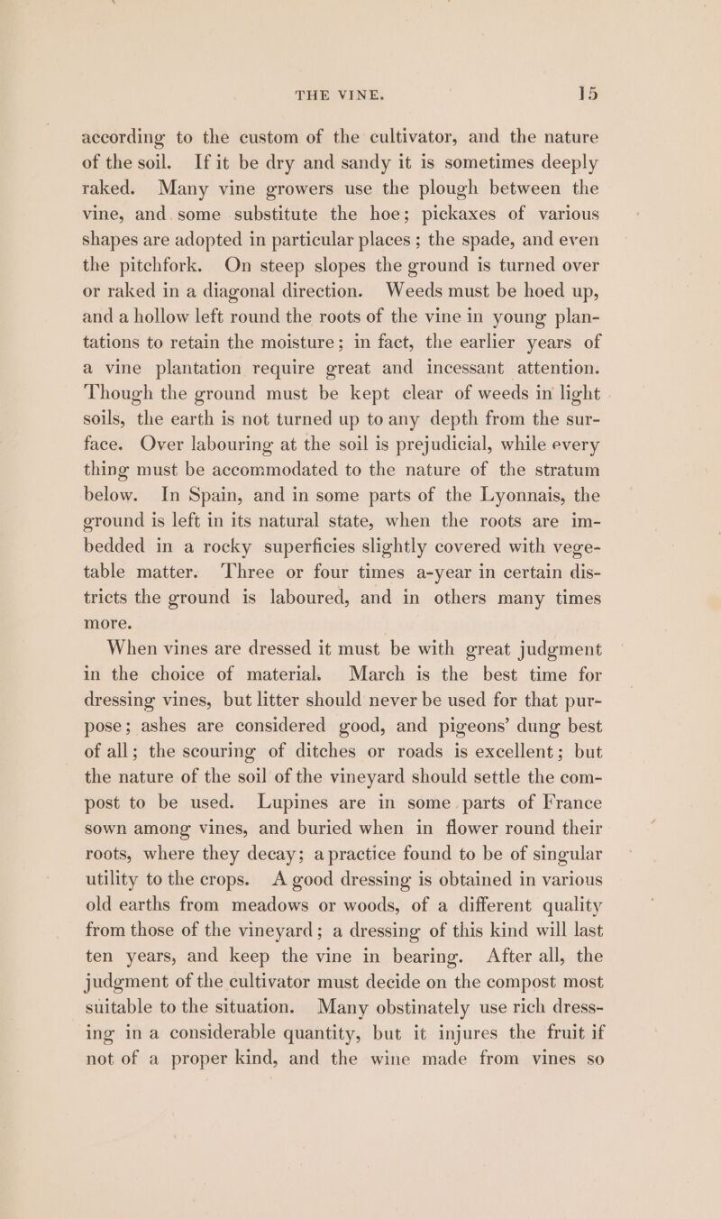 according to the custom of the cultivator, and the nature of the soil. Ifit be dry and sandy it is sometimes deeply raked. Many vine growers use the plough between the vine, and. some substitute the hoe; pickaxes of various shapes are adopted in particular places ; the spade, and even the pitchfork. On steep slopes the ground is turned over or raked in a diagonal direction. Weeds must be hoed up, and a hollow left round the roots of the vine in young plan- tations to retain the moisture; in fact, the earlier years of a vine plantation require great and incessant attention. Though the ground must be kept clear of weeds in light soils, the earth is not turned up to any depth from the sur- face. Over labouring at the soil is prejudicial, while every thing must be accommodated to the nature of the stratum below. In Spain, and in some parts of the Lyonnais, the ground is left in its natural state, when the roots are im- bedded in a rocky superficies slightly covered with vege- table matter. ‘Three or four times a-year in certain dis- tricts the ground is laboured, and in others many times more. | When vines are dressed it must be with great judgment in the choice of material. March is the best time for dressing vines, but litter should never be used for that pur- pose; ashes are considered good, and pigeons’ dung best of all; the scouring of ditches or roads is excellent; but the nature of the soil of the vineyard should settle the com- post to be used. Lupines are in some parts of France sown among vines, and buried when in flower round their roots, where they decay; apractice found to be of singular utility to the crops. A good dressing is obtained in various old earths from meadows or woods, of a different quality from those of the vineyard; a dressing of this kind will last ten years, and keep the vine in bearing. After all, the judgment of the cultivator must decide on the compost most suitable to the situation. Many obstinately use rich dress- ing ina considerable quantity, but it injures the fruit if not of a proper kind, and the wine made from vines so