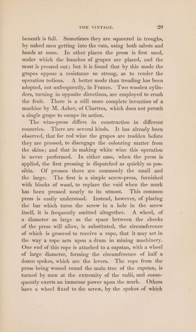 beneath is full. Sometimes they are squeezed in troughs, | by naked men getting into the vats, using both sabots and hands at once. In other places the press is first used, under which the bunches of grapes are placed, and the must is pressed out; but it is found that by this mode the grapes oppose a resistance so strong, as to render the operation tedious. A better mode than treading has been adopted, not unfrequently, in France. ‘Two wooden cylin-~ ders, turning in opposite directions, are employed to crush the fruit. ‘There is a still more complete invention of a machine by M. Acher, of Chartres, which does not permit a single grape to escape its action. The wine-press differs in construction in different countries. ‘There are several kinds. It has already been observed, that for red wine the grapes are trodden before they are pressed, to disengage the colouring matter from the skins; and that in making white wine this operation is never performed. In either case, when the press is applied, the first pressing is dispatched as quickly as pos- sible. Of presses there are commonly the small and the large. The first is a simple screw-press, furnished with blocks of wood, to replace the void when the murk has been pressed nearly to its utmost. ‘This common press is easily understood. Instead, however, of placing the bar which turns the screw in a hole in the screw itself, it is frequently omitted altogether. A wheel, of a diameter as large as the space between the cheeks of the press will allow, is substituted, the circumference of which is grooved to receive a rope, that it may act in the way a rope acts upon a drum in mining machinery. One end of this rope is attached to a capstan, with a wheel of large diameter, forming the circumference of half a dozen spokes, which are the levers. The rope from the press being wound round the main tree of the capstan, is turned by men at the extremity of the radii, and conse- quently exerts an immense power upon the murk. Others have a wheel fixed to the screw, by the spokes of which