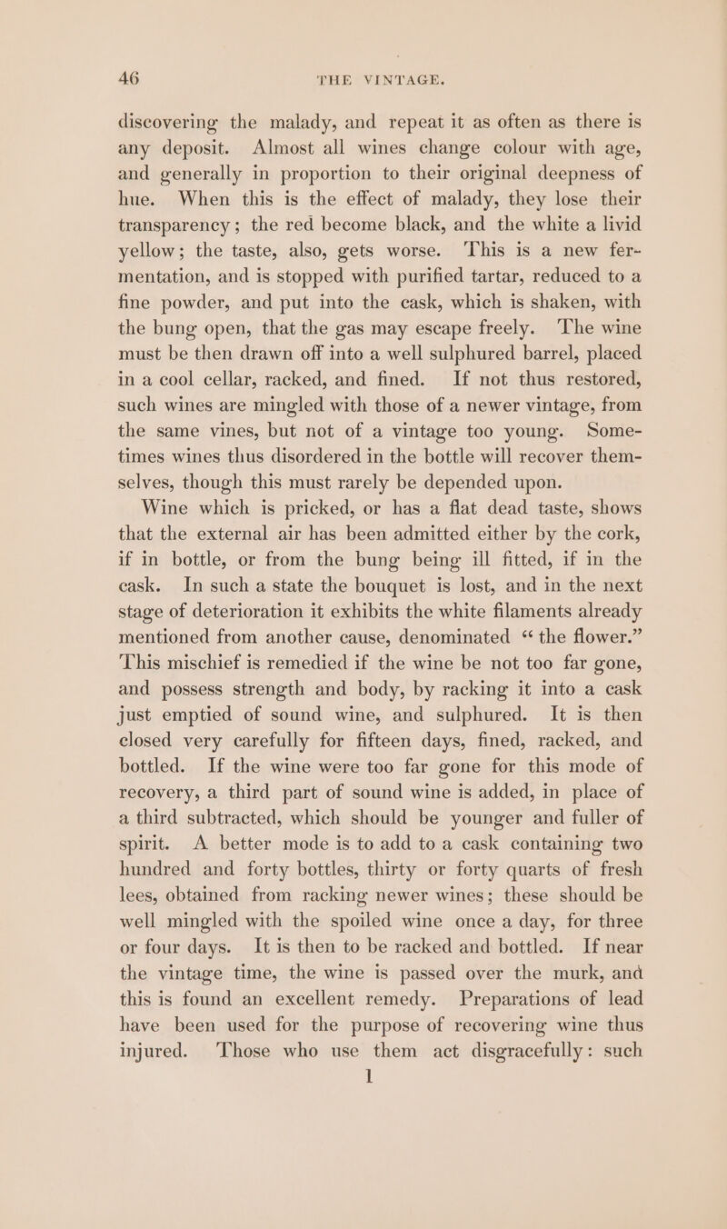 discovering the malady, and repeat it as often as there is any deposit. Almost all wines change colour with age, and generally in proportion to their original deepness of hue. When this is the effect of malady, they lose their transparency ; the red become black, and the white a livid yellow; the taste, also, gets worse. ‘This is a new fer- mentation, and is stopped with purified tartar, reduced to a fine powder, and put into the cask, which is shaken, with the bung open, that the gas may escape freely. ‘The wine must be then drawn off into a well sulphured barrel, placed in a cool cellar, racked, and fined. If not thus restored, such wines are mingled with those of a newer vintage, from the same vines, but not of a vintage too young. Some- times wines thus disordered in the bottle will recover them- selves, though this must rarely be depended upon. Wine which is pricked, or has a flat dead taste, shows that the external air has been admitted either by the cork, if in bottle, or from the bung being ill fitted, if in the cask. In such a state the bouquet is lost, and in the next stage of deterioration it exhibits the white filaments already mentioned from another cause, denominated ‘the flower.” This mischief is remedied if the wine be not too far gone, and possess strength and body, by racking it into a cask just emptied of sound wine, and sulphured. It is then closed very carefully for fifteen days, fined, racked, and bottled. If the wine were too far gone for this mode of recovery, a third part of sound wine is added, in place of a third subtracted, which should be younger and fuller of spirit. A better mode is to add to a cask containing two hundred and forty bottles, thirty or forty quarts of fresh lees, obtained from racking newer wines; these should be well mingled with the spoiled wine once a day, for three or four days. It is then to be racked and bottled. If near the vintage time, the wine is passed over the murk, and this is found an excellent remedy. Preparations of lead have been used for the purpose of recovering wine thus injured. ‘Those who use them act disgracefully: such 1
