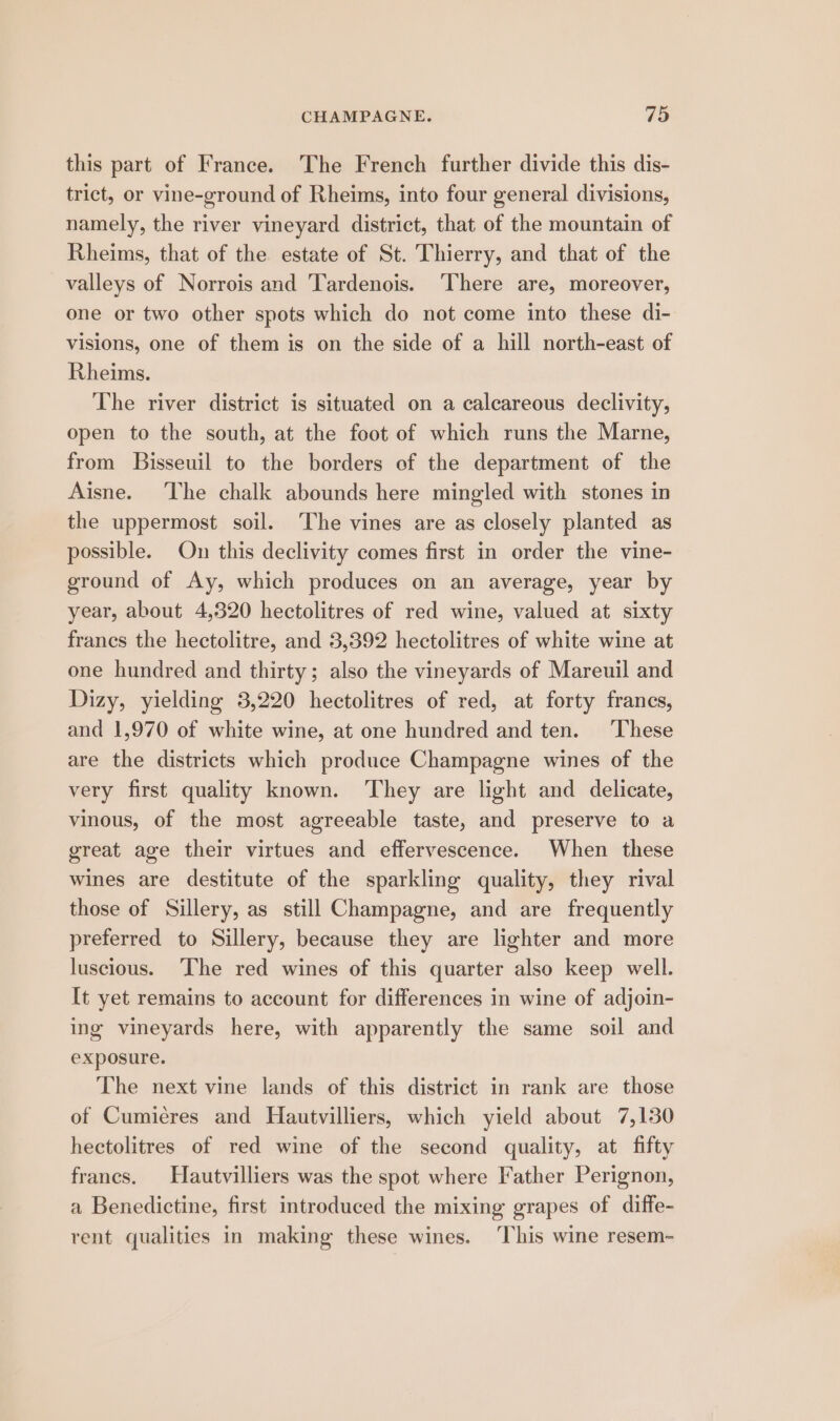 this part of France. The French further divide this dis- trict, or vine-ground of Rheims, into four general divisions, namely, the river vineyard district, that of the mountain of Rheims, that of the estate of St. Thierry, and that of the valleys of Norrois and Tardenois. ‘There are, moreover, one or two other spots which do not come into these di- visions, one of them is on the side of a hill north-east of Rheims. The river district is situated on a calcareous declivity, open to the south, at the foot of which runs the Marne, from Bisseuil to the borders of the department of the Aisne. The chalk abounds here mingled with stones in the uppermost soil. The vines are as closely planted as possible. On this declivity comes first in order the vine- ground of Ay, which produces on an average, year by year, about 4,320 hectolitres of red wine, valued at sixty francs the hectolitre, and 3,392 hectolitres of white wine at one hundred and thirty; also the vineyards of Mareuil and Dizy, yielding 3,220 hectolitres of red, at forty francs, and 1,970 of white wine, at one hundred and ten. These are the districts which produce Champagne wines of the very first quality known. They are light and delicate, vinous, of the most agreeable taste, and preserve to a great age their virtues and effervescence. When these wines are destitute of the sparkling quality, they rival those of Sillery, as still Champagne, and are frequently preferred to Sillery, because they are lighter and more luscious. The red wines of this quarter also keep well. It yet remains to account for differences in wine of adjoin- ing vineyards here, with apparently the same soil and exposure. The next vine lands of this district in rank are those of Cumiéres and Hautvilliers, which yield about 7,130 hectolitres of red wine of the second quality, at fifty francs. Hautvilliers was the spot where Father Perignon, a Benedictine, first introduced the mixing grapes of diffe- rent qualities in making these wines. ‘This wine resem-