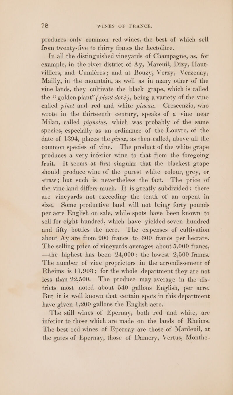 produces only common red wines, the best of which sell from twenty-five to thirty francs the hectolitre. In all the distinguished vineyards of Champagne, as, for example, in the river district of Ay, Mareuil, Dizy, Haut- villiers, and Cumiéres; and at Bouzy, Verzy, Verzenay, Mailly, in the mountain, as well as in many other of the vine lands, they cultivate the black grape, which is called the “golden plant” (plant doré), being a variety of the vine called pinet and red and white pineau. Crescenzio, who wrote in the thirteenth century, speaks of a vine near Milan, called pignolus, which was probably of the same species, especially as an ordinance of the Louvre, of the date of 1394, places the pinoz, as then called, above all the common species of vine. ‘The product of the white grape produces a very inferior wine to that from the foregoing fruit. It seems at first singular that the blackest grape should produce wine of the purest white colour, grey, or straw; but such is nevertheless the fact. ‘The price of the vine land differs much. It is greatly subdivided ; there are vineyards not exceeding the tenth of an arpent in size. Some productive land will not bring forty pounds per acre English on sale, while spots have been known to sell for eight hundred, which have yielded seven hundred and fifty bottles the acre. ‘The expenses of cultivation about Ay are from 900 francs to 600 francs per hectare. The selling price of vineyards averages about 5,000 frances, —the highest has been 24,000: the lowest 2,500 francs. The number of vine proprietors in the arrondissement of Rheims is 11,903; for the whole department they are not less than 22,500. The produce may average in the dis- tricts most noted about 540 gallons English, per acre. But it is well known that certain spots in this department have given 1,200 gallons the English acre. The still wines of Epernay, both red and white, are inferior to those which are made on the lands of Rheims. The best red wines of Epernay are those of Mardeuil, at the gates of Epernay, those of Damery, Vertus, Monthe-