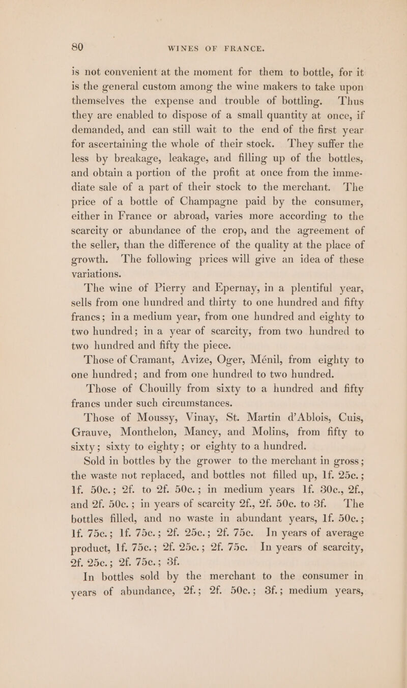 is not convenient at the moment for them to bottle, for it is the general custom among the wine makers to take upon themselves the expense and trouble of bottling. Thus they are enabled to dispose of a small quantity at once, if demanded, and can still wait to the end of the first year for ascertaining the whole of their stock. They suffer the less by breakage, leakage, and filling up of the bottles, and obtain a portion of the profit at once from the imme- diate sale of a part of their stock to the merchant. The price of a bottle of Champagne paid by the consumer, either in France or abroad, varies more according to the scarcity or abundance of the crop, and the agreement of the seller, than the diiference of the quality at the place of growth. The following prices will give an idea of these variations. The wine of Pierry and Epernay, in a plentiful year, sells from one hundred and thirty to one hundred and fifty francs; ina medium year, from one hundred and eighty to two hundred; ina year of scarcity, from two hundred to two hundred and fifty the piece. Those of Cramant, Avize, Oger, Ménil, from eighty to one hundred; and from one hundred to two hundred. Those of Chouilly from sixty to a hundred and fifty francs under such circumstances. Those of Moussy, Vinay, St. Martin d’Ablois, Cuis, Grauve, Monthelon, Mancy, and Molins, from fifty to sixty; sixty to eighty; or eighty to a hundred. Sold in bottles by the grower to the merchant in gross; the waste not replaced, and bottles not filled up, If. 25e.; lf. 50c.; 2f. to.2f.: 50c.;.1n medium -years | 1f..30¢., 2f, and 2f. 50c.; in years of scarcity 2f., 2f. 50c. to 3f. The bottles filled, and no waste in abundant years, If. 50c. ; lf. 75c.; lf. 75c.; 2f. 25c.; 2f. 75ce. In years of average product, 1f.:75e.; 2f. 25c.; 2f. 75e.. In-years. of .scarcity, Of. 25e.; 2f. 75c.; 3f. In bottles sold by the merchant to the consumer in years of abundance, 2f.; 2f.. 50c.; 3f.; medium years,