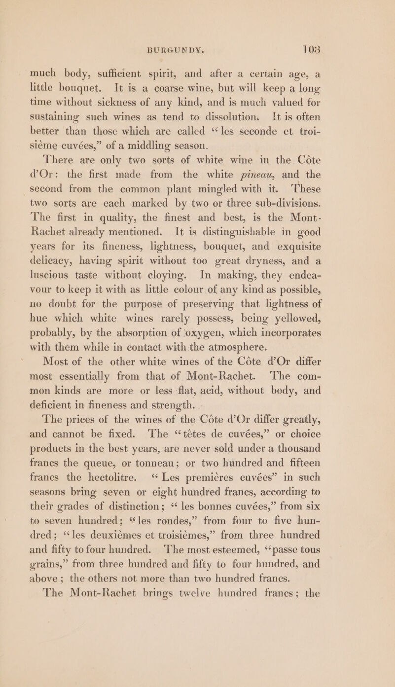 much body, sufficient spirit, and after a certain age, a little bouquet. It is a coarse wine, but will keep a long time without sickness of any kind, and is much valued for sustaining such wines as tend to dissolution: It is often better than those which are called “les seconde et troi- sleme cuvées,” of a middling season. There are only two sorts of white wine in the Cote d’Or: the first made from the white pineau, and the second from the common plant mingled with it. These two sorts are each marked by two or three sub-divisions. The first in quality, the finest and best, is the Mont- Rachet already mentioned. It is distinguishable in good years for its fineness, lightness, bouquet, and exquisite delicacy, having spirit without too great dryness, and a luscious taste without cloying. In making, they endea- vour to keep it with as little colour of any kind as possible, no doubt for the purpose of preserving that lightness of hue which white wines rarely possess, being yellowed, probably, by the absorption of ‘oxygen, which incorporates with them while in contact with the atmosphere. Most of the other white wines of the Cote d’Or differ most essentially from that of Mont-Rachet. The com- mon kinds are more or less flat, acid, without body, and deficient in fineness and strength. The prices of the wines of the Cote d’Or differ greatly, and cannot be fixed. ‘The “‘tétes de cuvées,” or choice products in the best years, are never sold under a thousand francs the queue, or tonneau; or two hundred and fifteen francs the hectolitre. “ Les premicres cuvées” in such seasons bring seven or eight hundred francs, according to their grades of distinction; ‘ les bonnes cuvées,” from six to seven hundred; “les rondes,” from four to five hun- dred; “les deuxiemes et troisiémes,” from three hundred and fifty to four hundred. The most esteemed, “passe tous grains,” from three hundred and fifty to four hundred, and above; the others not more than two hundred francs. The Mont-Rachet brings twelve hundred franes; the