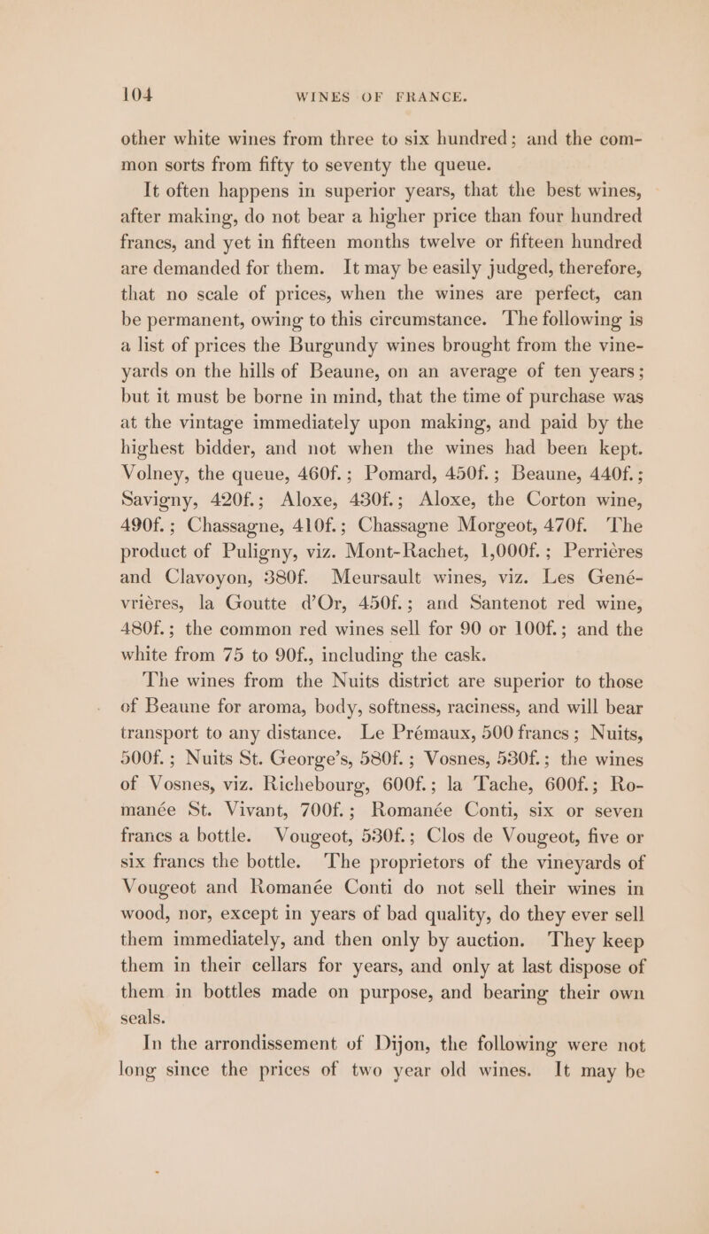 other white wines from three to six hundred; and the com- mon sorts from fifty to seventy the queue. It often happens in superior years, that the best wines, after making, do not bear a higher price than four hundred franes, and yet in fifteen months twelve or fifteen hundred are demanded for them. It may be easily judged, therefore, that no scale of prices, when the wines are perfect, can be permanent, owing to this circumstance. The following is a list of prices the Burgundy wines brought from the vine- yards on the hills of Beaune, on an average of ten years; but it must be borne in mind, that the time of purchase was at the vintage immediately upon making, and paid by the highest bidder, and not when the wines had been kept. Volney, the queue, 460f.; Pomard, 450f.; Beaune, 440f. ; Savigny, 420f.; Aloxe, 430f.; Aloxe, the Corton wine, 490f.; Chassagne, 410f.; Chassagne Morgeot, 470f. ‘The product of Puligny, viz. Mont-Rachet, 1,000f.; Perriéres and Clavoyon, 380f. Meursault wines, viz. Les Gené- vriéres, la Goutte d’Or, 450f.; and Santenot red wine, 480f.; the common red wines sell for 90 or 100f.; and the white from 75 to 90f., including the cask. The wines from the Nuits district are superior to those of Beaune for aroma, body, softness, raciness, and will bear transport to any distance. Le Prémaux, 500 frances; Nuits, 500f.; Nuits St. George’s, 580f. ; Vosnes, 530f.; the wines of Vosnes, viz. Richebourg, 600f.; la Tache, 600f.; Ro- manée St. Vivant, 700f.; Romanée Conti, six or seven francs a bottle. Vougeot, 530f.; Clos de Vougeot, five or six francs the bottle. ‘The proprietors of the vineyards of Vougeot and Romanée Conti do not sell their wines in wood, nor, except in years of bad quality, do they ever sell them immediately, and then only by auction. They keep them in their cellars for years, and only at last dispose of them in bottles made on purpose, and bearing their own seals. In the arrondissement of Dijon, the following were not long since the prices of two year old wines. It may be