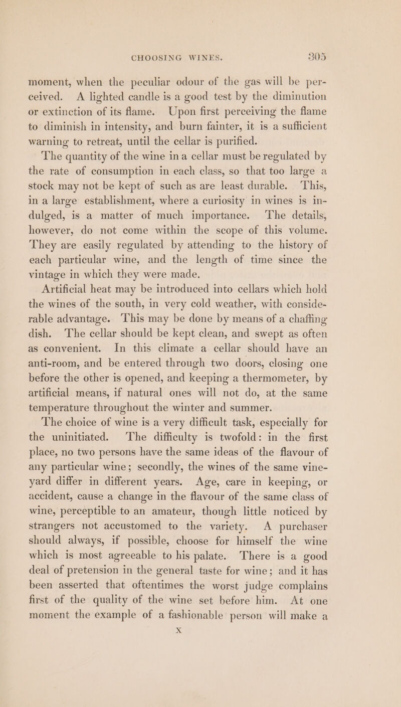 moment, when the peculiar odour of the gas will be per- ceived. A lighted candle is a good test by the diminution or extinction of its flame. Upon first perceiving the flame to diminish in intensity, and burn fainter, it is a sufficient warning to retreat, until the cellar is purified. The quantity of the wine ina cellar must be regulated by the rate of consumption in each class, so that too large a stock may not be kept of such as are least durable. ‘This, in a large establishment, where a curiosity in wines is in- dulged, is a matter of much importance. ‘The details, however, do not come within the scope of this volume. They are easily regulated by attending to the history of each particular wine, and the length of time since the vintage in which they were made. Artificial heat may be introduced into cellars which hold the wines of the south, in very cold weather, with conside- rable advantage. ‘This may be done by means of a chafling dish. The cellar should be kept clean, and swept as often as convenient. In this climate a cellar should have an anti-room, and be entered through two doors, closing one before the other is opened, and keeping a thermometer, by artificial means, if natural ones will not do, at the same temperature throughout the winter and summer. The choice of wine is a very difficult task, especially for the uninitiated. The difficulty is twofold: in the first place, no two persons have the same ideas of the flavour of any particular wine; secondly, the wines of the same vine- yard differ in different years. Age, care in keeping, or accident, cause a change in the flavour of the same class of wine, perceptible to an amateur, though little noticed by strangers not accustomed to the variety. A purchaser should always, if possible, choose for himself the wine which is most agreeable to his palate. There is a good deal of pretension in the general taste for wine; and it has been asserted that oftentimes the worst judge complains first of the quality of the wine set before him. At one moment the example of a fashionable person will make a x