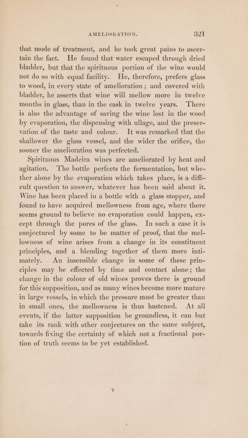 AMELIORATION. ovk that mode of treatment, and he took great pains to ascer- tain the fact. He found that water escaped through dried bladder, but that the spirituous portion of the wine would not do so with equal facility. He, therefore, prefers glass to wood, in every state of amelioration ; and covered with bladder, he asserts that wine will mellow more in twelve months in glass, than in the cask in twelve years. ‘There is also the advantage of saving the wine lost in the wood by evaporation, the dispensing with ullage, and the preser- vation of the taste and colour. It was remarked that the shallower the glass vessel, and the wider the orifice, the sooner the amelioration was perfected. Spirituous Madeira wines are ameliorated by heat and agitation. ‘The bottle perfects the fermentation, but whe- ther alone by the evaporation which takes place, is a diffi- cult question to answer, whatever has been said about it. Wine has been placed in a bottle with a glass stopper, and found to have acquired mellowness from age, where there seems ground to believe no evaporation could happen, ex- cept through the pores of the glass. In such a case it is conjectured by some to be matter of proof, that the mel- lowness of wine arises from a change in its constituent principles, and a blending together of them more inti- mately. An insensible change in some of these prin- ciples may be effected by time and contact alone; the change in the colour of old wines proves there is ground for this supposition, and as many wines become more mature in large vessels, in which the pressure must be greater than in small ones, the mellowness is thus hastened. At all events, if the latter supposition be groundless, it can but take its rank with other conjectures on the same subject, towards fixing the certainty of which not a fractional por- tion of truth seems to be yet established.