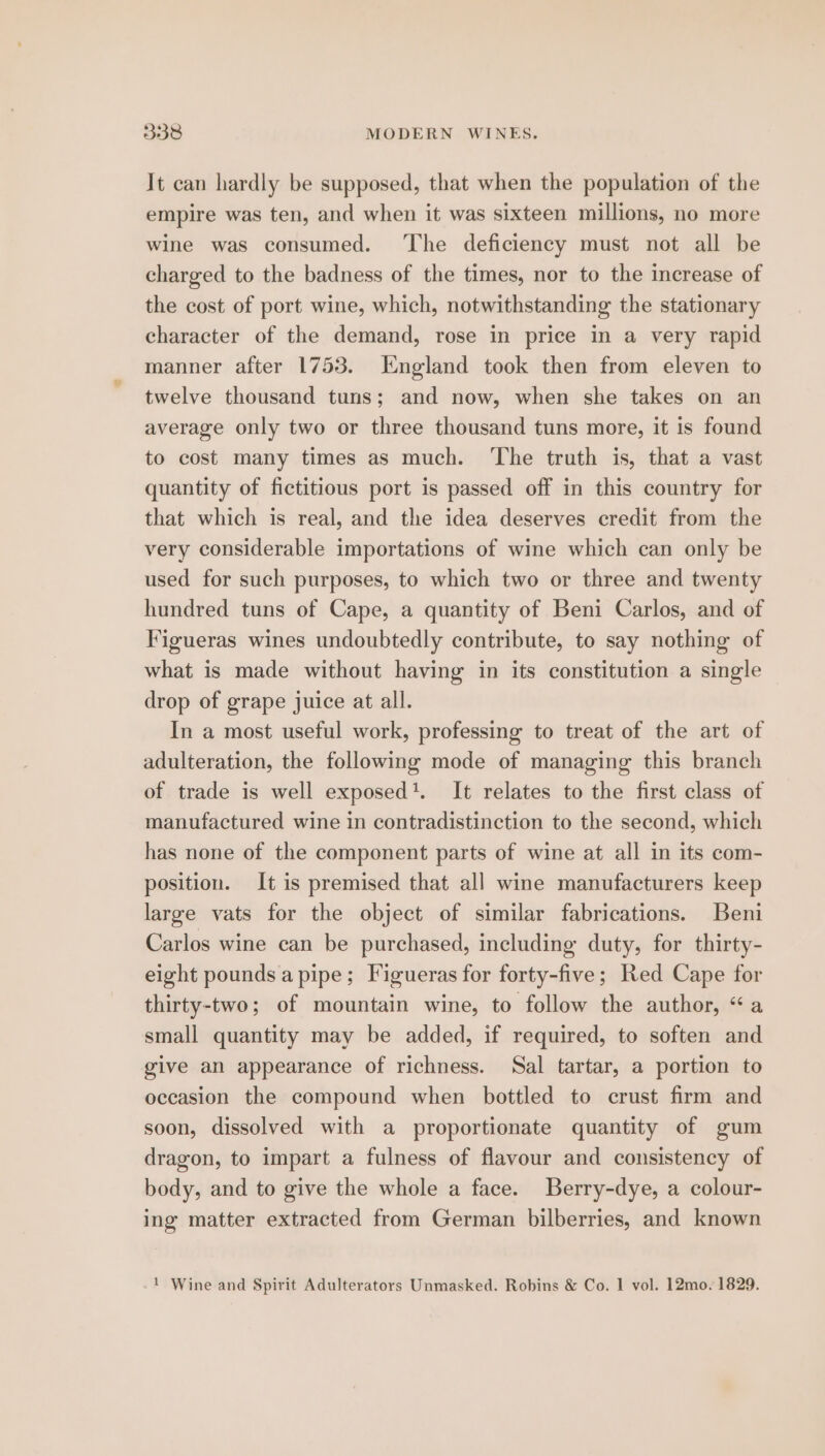 It can hardly be supposed, that when the population of the empire was ten, and when it was sixteen millions, no more wine was consumed. The deficiency must not all be charged to the badness of the times, nor to the increase of the cost of port wine, which, notwithstanding the stationary character of the demand, rose in price in a very rapid manner after 1753. England took then from eleven to twelve thousand tuns; and now, when she takes on an average only two or three thousand tuns more, it is found to cost many times as much. ‘The truth is, that a vast quantity of fictitious port is passed off in this country for that which is real, and the idea deserves credit from the very considerable importations of wine which can only be used for such purposes, to which two or three and twenty hundred tuns of Cape, a quantity of Beni Carlos, and of Figueras wines undoubtedly contribute, to say nothing of what is made without having in its constitution a single drop of grape juice at all. In a most useful work, professing to treat of the art of adulteration, the following mode of managing this branch of trade is well exposed’. It relates to the first class of manufactured wine in contradistinction to the second, which has none of the component parts of wine at all in its com- position. It is premised that all wine manufacturers keep large vats for the object of similar fabrications. Beni Carlos wine can be purchased, including duty, for thirty- eight pounds a pipe; Figueras for forty-five; Red Cape for thirty-two; of mountain wine, to follow the author, “a small quantity may be added, if required, to soften and give an appearance of richness. Sal tartar, a portion to occasion the compound when bottled to crust firm and soon, dissolved with a proportionate quantity of gum dragon, to impart a fulness of flavour and consistency of body, and to give the whole a face. Berry-dye, a colour- ing matter extracted from German bilberries, and known 1 Wine and Spirit Adulterators Unmasked. Robins & Co. 1 vol. 12mo. 1829.