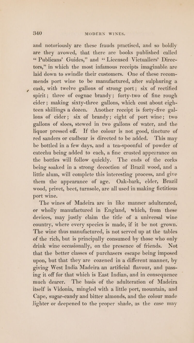 and notoriously are these frauds practised, and so boldly are they avowed, that there are books published called ** Publicans’ Guides,” and ‘ Licensed Victuallers’ Direc- tors,” in which the most infamous receipts imaginable. are laid down to swindle their customers. One of these recom- mends port wine to be manufactured, after sulphuring a cask, with twelve gallons of strong port; six of rectified spirit; three of cognac brandy; forty-two of fine rough cider; making sixty-three gallons, which cost about eigh- teen shillings a dozen. Another receipt is forty-five gal- lons of cider; six of brandy; eight of port wine; two gallons of sloes, stewed in two gallons of water, and the liquor pressed off. If the colour is not good, tincture of red sanders or cudbear is directed to be added. ‘This may be bottled in a few days, and a tea-spoonful of powder of catechu being added to each, a fine crusted appearance on the bottles will follow quickly. The ends of the corks being soaked in a strong decoction of Brazil wood, and a little alum, will complete this interesting process, and give them the appearance of age. Odak-bark, elder, Brazil wood, privet, beet, turnsole, are all used in making fictitious port wine. The wines of Madeira are in like manner adulterated, or wholly manufactured in England, which, from these devices, may justly claim the title of a universal wine country, where every species is made, if it be not grown. The wine thus manufactured, is not served up at the tables of the rich, but is principally consumed by those who only drink wine occasionally, on the presence of friends. Not that the better classes of purchasers escape being imposed upon, but that they are cozened in a different manner, by giving West India Madeira an artificial flavour, and pass- ing it off for that which is East Indian, and in consequence much dearer. The basis of the adulteration of Madeira itself is Vidonia, mingled with a little port, mountain, and Cape, sugar-candy and bitter almonds, and the colour made lighter or deepened to the proper shade, as the case may