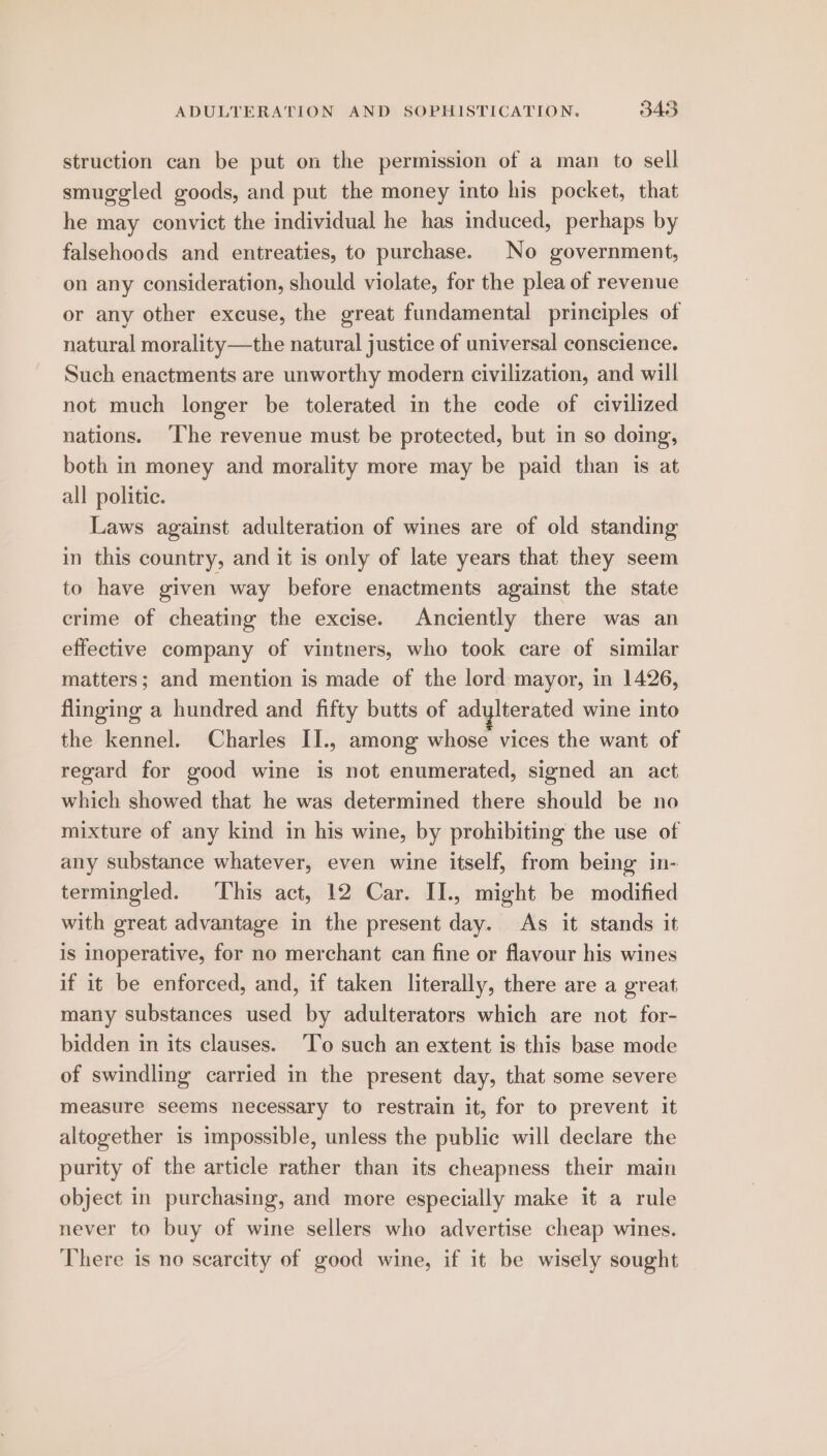 struction can be put on the permission of a man to sell smuggled goods, and put the money into his pocket, that he may convict the individual he has induced, perhaps by falsehoods and entreaties, to purchase. No government, on any consideration, should violate, for the plea of revenue or any other excuse, the great fundamental principles of natural morality—the natural justice of universal conscience. Such enactments are unworthy modern civilization, and will not much longer be tolerated in the code of civilized nations. ‘The revenue must be protected, but in so doing, both in money and morality more may be paid than is at all politic. Laws against adulteration of wines are of old standing in this country, and it is only of late years that they seem to have given way before enactments against the state crime of cheating the excise. Anciently there was an effective company of vintners, who took care of similar matters; and mention is made of the lord mayor, in 1426, flinging a hundred and fifty butts of adylterated wine into the kennel. Charles II., among whose vices the want of regard for good wine is not enumerated, signed an act which showed that he was determined there should be no mixture of any kind in his wine, by prohibiting the use of any substance whatever, even wine itself, from being in- termingled. ‘This act, 12 Car. II., might be modified with great advantage in the present day. As it stands it is inoperative, for no merchant can fine or flavour his wines if it be enforced, and, if taken literally, there are a great many substances used by adulterators which are not for- bidden in its clauses. ‘To such an extent is this base mode of swindling carried in the present day, that some severe measure seems necessary to restrain it, for to prevent it altogether is impossible, unless the public will declare the purity of the article rather than its cheapness their main object in purchasing, and more especially make it a rule never to buy of wine sellers who advertise cheap wines. There is no scarcity of good wine, if it be wisely sought