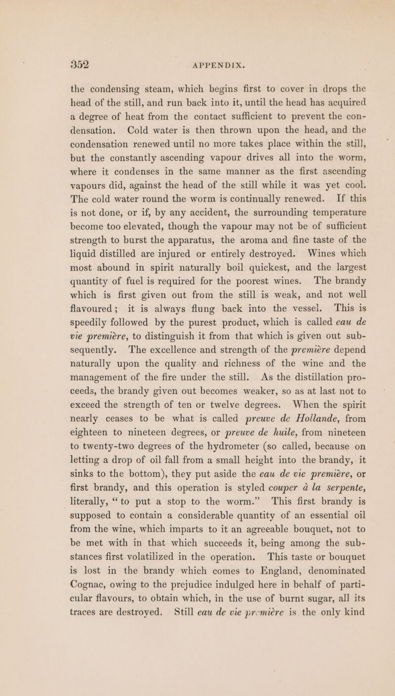 the condensing steam, which begins first to cover in drops the head of the still, and run back into it, until the head has acquired a degree of heat from the contact sufficient to prevent the con- densation. Cold water is then thrown upon the head, and the condensation renewed until no more takes place within the still, but the constantly ascending vapour drives all into the worm, where it condenses in the same manner as the first ascending vapours did, against the head of the still while it was yet cool. The cold water round the worm is continually renewed. If this is not done, or if, by any accident, the surrounding temperature become too elevated, though the vapour may not be of sufficient strength to burst the apparatus, the aroma and fine taste of the liquid distilled are injured or entirely destroyed. Wines which most abound in spirit naturally boil quickest, and the largest quantity of fuel is required for the poorest wines. The brandy which is first given out from the still is weak, and not well flavoured; it is always flung back into the vessel. This is speedily followed by the purest product, which is called eau de vie premiére, to distinguish it from that which is given out sub- sequently. The excellence and strength of the premiere depend naturally upon the quality and richness of the wine and the management of the fire under the still. As the distillation pro- ceeds, the brandy given out becomes weaker, so as at last not to exceed the strength of ten or twelve degrees. When the spirit nearly ceases to be what is called preuve de Hollande, from eighteen to nineteen degrees, or preuve de huile, from nineteen to twenty-two degrees of the hydrometer (so called, because on letting a drop of oil fall from a small height into the brandy, it sinks to the bottom), they put aside the eaw de vie premiére, or first brandy, and this operation is styled couper @ la serpente, literally, “to put a stop to the worm.” This first brandy is supposed to contain a considerable quantity of an essential oil from the wine, which imparts to it an agreeable bouquet, not to be met with in that which succeeds it, being among the sub- stances first volatilized in the operation. This taste or bouquet is lost in the brandy which comes to England, denominated Cognac, owing to the prejudice indulged here in behalf of parti- cular flavours, to obtain which, in the use of burnt sugar, all its traces are destroyed. Still eau de vie premiére is. the only kind