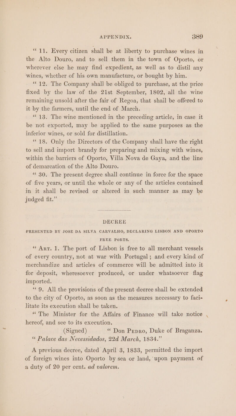 * 11. Every citizen shall be at liberty to purchase wines in the Alto Douro, and to sell them in the town of Oporto, or wherever else he may find expedient, as well as to distil any wines, whether of his own manufacture, or bought by him. “12. The Company shal] be obliged to purchase, at the price fixed by the law of the 21st September, 1802, all the wine remaining unsold after the fair of Regoa, that shail be offered to it by the farmers, until the end of March. ‘13. The wine mentioned in the preceding article, in case it be not exported, may be applied to the same purposes as the inferior wines, or sold for distillation. | “18. Only the Directors of the Company shall have the right to sell and import brandy for preparing and mixing with wines, within the barriers of Oporto, Villa Nova de Gaya, and the line of demarcation of the Alto Douro. ** 30. The present degree shall continue in force for the space of five years, or until the whole or any of the articles contained in it shall be revised or altered in such manner as may be judged fit.” DECREE PRESENTED BY JOSE DA SiLVA CARVALHO, DECLARING LISBON AND OPORTO FREE PORTS. ‘* Art. 1. The port of Lisbon is free to all merchant vessels of every country, not at war with Portugal; and every kind of merchandize and articles of commerce will be admitted into it for deposit, wheresoever produced, or under whatsoever flag imported. } ‘“‘ 9, All the provisions of the present decree shall be extended to the city of Oporto, as soon as the measures necessary to faci- litate its execution shall be taken. “The Minister for the Affairs of Finance will take notice hereof, and see to its execution. (Signed) “ Don Prepro, Duke of Braganza. “* Palace das Necessidados, 22d March, 1834.” A previous decree, dated April 3, 1833, permitted the import of foreign wines into Oporto by sea or land, upon payment of a duty of 20 per cent. ad valorem.