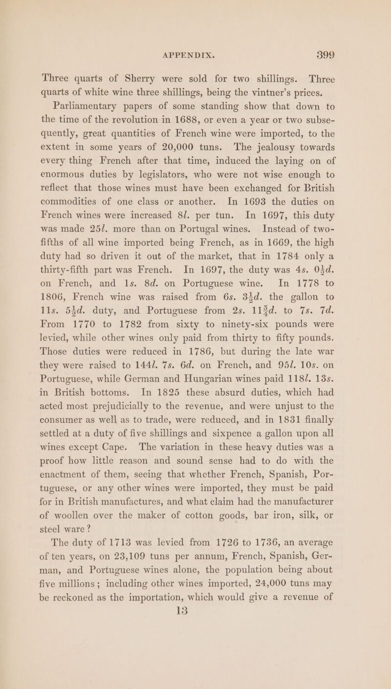 Three quarts of Sherry were sold for two shillings. Three quarts of white wine three shillings, being the vintner’s prices. Parliamentary papers of some standing show that down to the time of the revolution in 1688, or even a year or two subse- quently, great quantities of French wine were imported, to the extent in some years of 20,000 tuns. The jealousy towards every thing French after that time, induced the laying on of enormous duties by legislators, who were not wise enough to reflect that those wines must have been exchanged for British commodities of one class or another. In 1693 the duties on French wines were increased 8/. per tun. In 1697, this duty was made 25/. more than on Portugal wines. Instead of two- fifths of all wine imported being French, as in 1669, the high duty had so driven it out of the market, that in 1784 only a thirty-fifth part was French. In 1697, the duty was 4s. Odd. on French, and 1s. 8d. on Portuguese wine. In 1778 to 1806, French wine was raised from 6s. 33d. the gallon to lls. 54d. duty, and Portuguese from 2s. 11$d. to 7s. 7d. From 1770 to 1782 from sixty to ninety-six pounds were levied, while other wines only paid from thirty to fifty pounds. Those duties were reduced in 1786, but during the late war they were raised to 144/. 7s. 6d. on French, and 95/. 10s. on Portuguese, while German and Hungarian wines paid 118/. 13s. in British bottoms. In 1825 these absurd duties, which had acted most prejudicially to the revenue, and were unjust to the consumer as well as to trade, were reduced, and in 1831 finally settled at a duty of five shillings and sixpence a gallon upon all wines except Cape. The variation in these heavy duties was a proof how little reason and sound sense had to do with the enactment of them, seeing that whether French, Spanish, Por- tuguese, or any other wines were imported, they must be paid for in British manufactures, and what claim had the manufacturer of woollen over the maker of cotton goods, bar iron, silk, or steel ware ? The duty of 1713 was levied from 1726 to 1736, an average of ten years, on 23,109 tuns per annum, French, Spanish, Ger- man, and Portuguese wines alone, the population being about five millions; including other wines imported, 24,000 tuns may be reckoned as the importation, which would give a revenue of 13